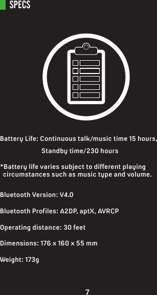 SPECSBattery Life: Continuous talk/music time 15 hours,     Standby time/230 hours*Battery life varies subject to different playing   circumstances such as music type and volume.Bluetooth Version: V4.0Bluetooth Profiles: A2DP, aptX, AVRCPOperating distance: 30 feetDimensions: 176 x 160 x 55 mmWeight: 173g7