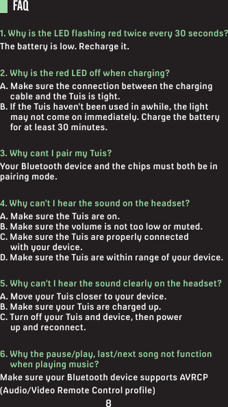 FAQ1. Why is the LED flashing red twice every 30 seconds?The battery is low. Recharge it.2. Why is the red LED off when charging?A. Make sure the connection between the charging      cable and the Tuis is tight.B. If the Tuis haven’t been used in awhile, the light      may not come on immediately. Charge the battery      for at least 30 minutes.3. Why cant I pair my Tuis?Your Bluetooth device and the chips must both be in pairing mode.4. Why can’t I hear the sound on the headset?A. Make sure the Tuis are on.B. Make sure the volume is not too low or muted.C. Make sure the Tuis are properly connected      with your device.D. Make sure the Tuis are within range of your device.5. Why can’t I hear the sound clearly on the headset?A. Move your Tuis closer to your device.B. Make sure your Tuis are charged up.C. Turn off your Tuis and device, then power      up and reconnect.6. Why the pause/play, last/next song not function      when playing music?Make sure your Bluetooth device supports AVRCP (Audio/Video Remote Control profile)8