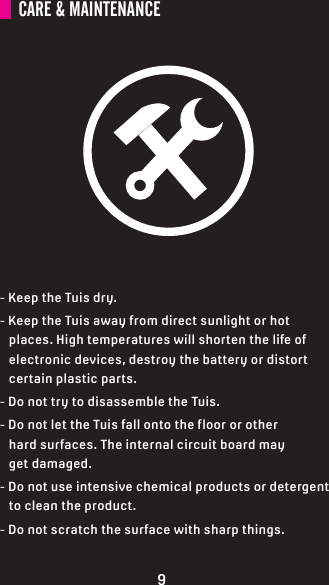 CARE &amp; MAINTENANCE- Keep the Tuis dry.- Keep the Tuis away from direct sunlight or hot    places. High temperatures will shorten the life of    electronic devices, destroy the battery or distort     certain plastic parts.- Do not try to disassemble the Tuis.- Do not let the Tuis fall onto the floor or other    hard surfaces. The internal circuit board may    get damaged.- Do not use intensive chemical products or detergent    to clean the product.- Do not scratch the surface with sharp things.9