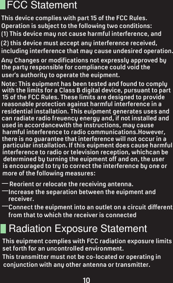 forth for an uncontrolled environment. T          tatementFCC StatementThis device complies with part 15 of the FCC Rules.Operation is subject to the following two conditions:(1) This device may not cause harmful interference, and (2) this device must accept any interference received,including interference that may cause undesired operation. Radiation Exposure Statement—Reorient or relocate the receiving antenna.——Connect the equipment into an outlet on a circuit differentfrom that to which the receiver is connectedAny Changes or modifications not expressly approved by the party responsible for compliance could void theuser’s authority to operate the equipment.Note: This equipment has been tested and found to complywith the limits for a Class B digital device, pursuant to part15 of the FCC Rules. These limits are designed to providereasonable protection against harmful interference in a residential installation. This equipment generates uses andcan radiate radio frequency energy and, if not installed and used in accordancewith the instructions, may causeharmful interference to radio communications.However,there is no guarantee that interference will not occur in aparticular installation. If this equipment does cause harmfulinterference to radio or television reception, whichcan bedetermined by turning the equipment off and on, the useris encouraged to try to correct the interference by one ormore of the following measures:Increase the separation between the equipment andreceiver.This equipment complies with FCC radiation exposure limitsset forth for an uncontrolled environment. This transmitter must not be co-located or operating inconjunction with any other antenna or transmitter.10