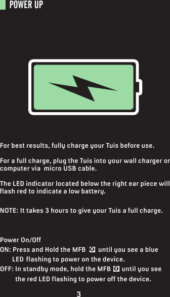 POWER UP For best results, fully charge your Tuis before use.For a full charge, plug the Tuis into your wall charger or computer via  micro USB cable.The LED indicator located below the right ear piece will flash red to indicate a low battery.NOTE: It takes 3 hours to give your Tuis a full charge.Power On/OffON: Press and Hold the MFB        until you see a blue         LED  flashing to power on the device.OFF: In standby mode, hold the MFB       until you see           the red LED flashing to power off the device.3