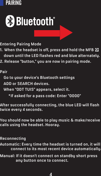 PAIRINGEntering Pairing Mode1.  When the headset is off, press and hold the MFB       down until the LED flashes red and blue alternately.2. Release “button,” you are now in pairing mode.Pair    Go to your device’s Bluetooth settings    ADD or SEARCH devices.     When “ODT TUIS” appears, select it.         *If asked for a pass code: Enter “0000”After successfully connecting, the blue LED will flash twice every 4 seconds.You should now be able to play music &amp; make/receive calls using the headset. Hooray.ReconnectingAutomatic: Every time the headset is turned on, it will             connect to its most recent device automatically.Manual: If it doesn’t connect on standby short press                  any button once to connect.4