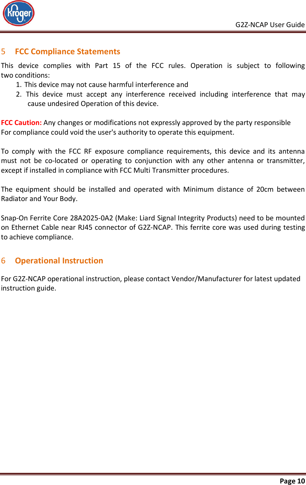     G2Z-NCAP User Guide       Page 10   5 FCC Compliance Statements This  device  complies  with  Part  15  of  the  FCC  rules.  Operation  is  subject  to  following  two conditions: 1. This device may not cause harmful interference and  2.  This  device  must  accept  any  interference  received  including  interference  that  may cause undesired Operation of this device.  FCC Caution: Any changes or modifications not expressly approved by the party responsible For compliance could void the user&apos;s authority to operate this equipment.  To  comply  with  the  FCC  RF  exposure  compliance  requirements,  this  device  and  its  antenna must  not  be  co-located  or  operating  to  conjunction  with  any  other  antenna  or  transmitter, except if installed in compliance with FCC Multi Transmitter procedures.   The  equipment  should  be  installed  and  operated  with  Minimum  distance  of  20cm  between Radiator and Your Body.  Snap-On Ferrite Core 28A2025-0A2 (Make: Liard Signal Integrity Products) need to be mounted on Ethernet Cable near RJ45 connector of G2Z-NCAP. This ferrite core was used during testing to achieve compliance.  6 Operational Instruction For G2Z-NCAP operational instruction, please contact Vendor/Manufacturer for latest updated instruction guide. 