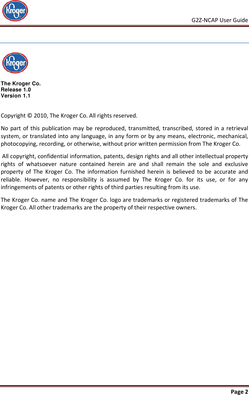     G2Z-NCAP User Guide       Page 2    The Kroger Co.  Release 1.0 Version 1.1 Copyright © 2010, The Kroger Co. All rights reserved.  No part of this  publication  may be reproduced,  transmitted,  transcribed, stored in a  retrieval system, or translated into any language, in any form or by any means, electronic, mechanical, photocopying, recording, or otherwise, without prior written permission from The Kroger Co.  All copyright, confidential information, patents, design rights and all other intellectual property rights  of  whatsoever  nature  contained  herein  are  and  shall  remain  the  sole  and  exclusive property  of  The  Kroger  Co.  The  information  furnished  herein  is  believed  to  be  accurate  and reliable.  However,  no  responsibility  is  assumed  by  The  Kroger  Co.  for  its  use,  or  for  any infringements of patents or other rights of third parties resulting from its use. The Kroger Co. name and The Kroger Co. logo are trademarks or registered trademarks of The Kroger Co. All other trademarks are the property of their respective owners. 