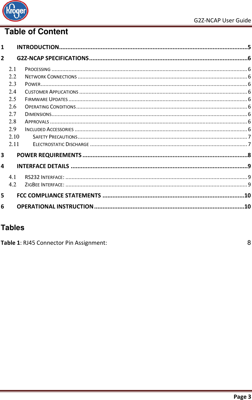     G2Z-NCAP User Guide       Page 3    Table of Content 1 INTRODUCTION .................................................................................................................5 2 G2Z-NCAP SPECIFICATIONS ...............................................................................................6 2.1  PROCESSING ............................................................................................................................... 6 2.2  NETWORK CONNECTIONS .............................................................................................................. 6 2.3  POWER ...................................................................................................................................... 6 2.4  CUSTOMER APPLICATIONS ............................................................................................................. 6 2.5  FIRMWARE UPDATES .................................................................................................................... 6 2.6  OPERATING CONDITIONS ............................................................................................................... 6 2.7  DIMENSIONS ............................................................................................................................... 6 2.8  APPROVALS ................................................................................................................................ 6 2.9  INCLUDED ACCESSORIES ................................................................................................................ 6 2.10  SAFETY PRECAUTIONS .............................................................................................................. 7 2.11  ELECTROSTATIC DISCHARGE ...................................................................................................... 7 3 POWER REQUIREMENTS ...................................................................................................8 4 INTERFACE DETAILS ..........................................................................................................9 4.1  RS232 INTERFACE: ...................................................................................................................... 9 4.2  ZIGBEE INTERFACE: ...................................................................................................................... 9 5 FCC COMPLIANCE STATEMENTS .....................................................................................10 6 OPERATIONAL INSTRUCTION ..........................................................................................10   Tables Table 1: RJ45 Connector Pin Assignment:  8  