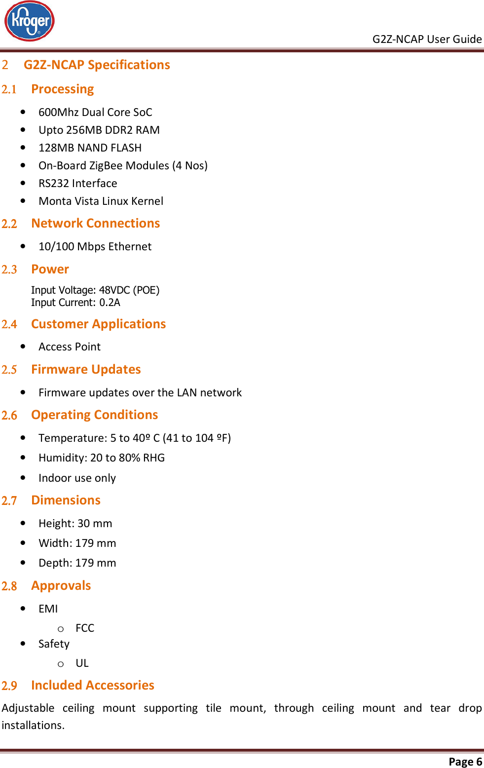     G2Z-NCAP User Guide       Page 6  2 G2Z-NCAP Specifications 2.12.12.12.1 Processing • 600Mhz Dual Core SoC • Upto 256MB DDR2 RAM • 128MB NAND FLASH • On-Board ZigBee Modules (4 Nos) • RS232 Interface • Monta Vista Linux Kernel 2.22.22.22.2 Network Connections • 10/100 Mbps Ethernet 2.32.32.32.3 Power  Input Voltage: 48VDC (POE) Input Current: 0.2A 2.42.42.42.4 Customer Applications • Access Point 2.52.52.52.5 Firmware Updates • Firmware updates over the LAN network 2.62.62.62.6 Operating Conditions • Temperature: 5 to 40º C (41 to 104 ºF) • Humidity: 20 to 80% RHG • Indoor use only 2.72.72.72.7 Dimensions • Height: 30 mm • Width: 179 mm • Depth: 179 mm 2.82.82.82.8 Approvals • EMI o FCC  • Safety o UL 2.92.92.92.9 Included Accessories Adjustable  ceiling  mount  supporting  tile  mount,  through  ceiling  mount  and  tear  drop installations. 