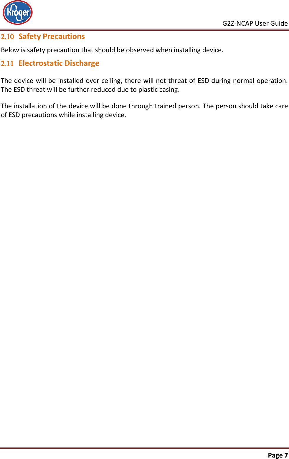     G2Z-NCAP User Guide       Page 7  2.102.102.102.10 Safety Precautions Below is safety precaution that should be observed when installing device. 2.112.112.112.11 Electrostatic Discharge The device will be installed over ceiling, there will not threat of ESD during normal operation. The ESD threat will be further reduced due to plastic casing. The installation of the device will be done through trained person. The person should take care of ESD precautions while installing device.   