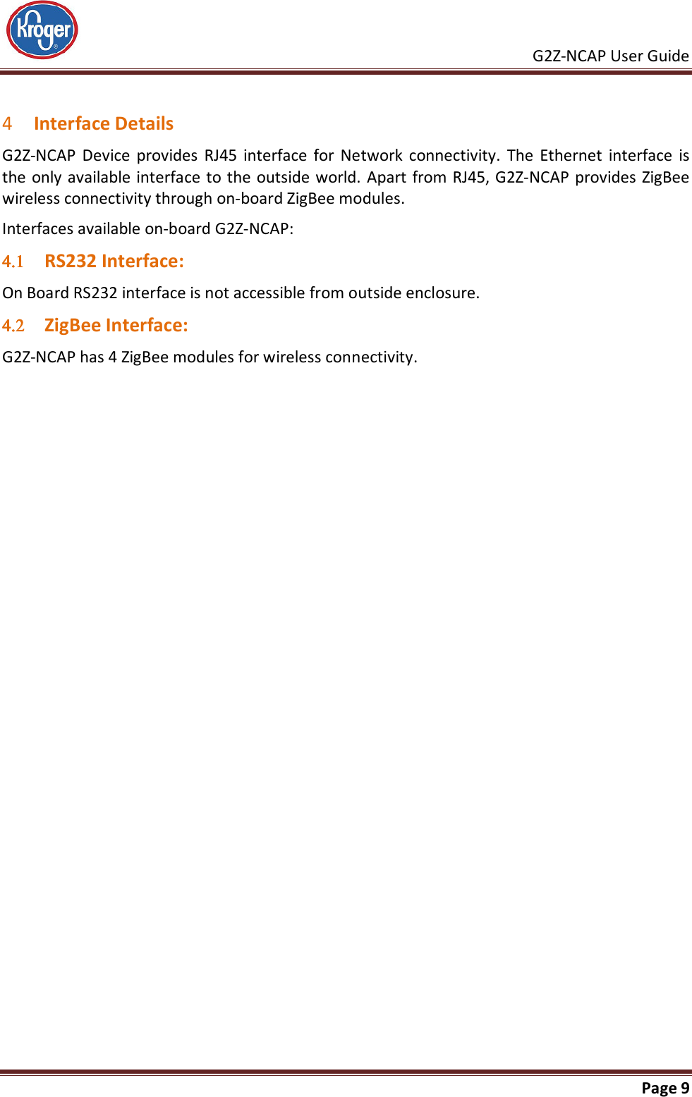     G2Z-NCAP User Guide       Page 9   4 Interface Details G2Z-NCAP  Device  provides  RJ45  interface  for  Network  connectivity.  The  Ethernet  interface  is the only available interface  to the outside world. Apart from RJ45, G2Z-NCAP provides ZigBee wireless connectivity through on-board ZigBee modules. Interfaces available on-board G2Z-NCAP: 4.14.14.14.1 RS232 Interface: On Board RS232 interface is not accessible from outside enclosure. 4.24.24.24.2 ZigBee Interface: G2Z-NCAP has 4 ZigBee modules for wireless connectivity.