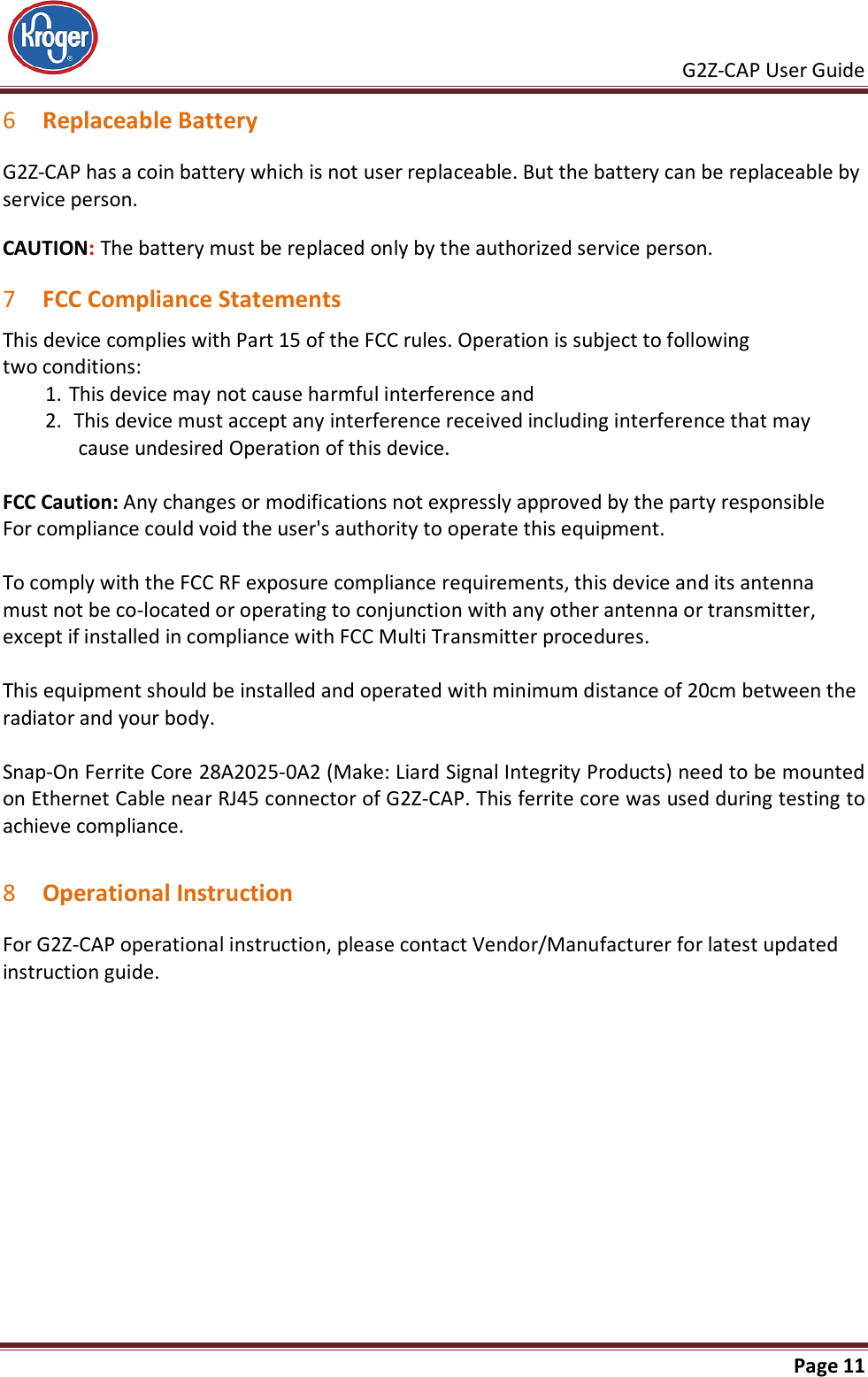     G2Z-CAP User Guide       Page 11  6 Replaceable Battery G2Z-CAP has a coin battery which is not user replaceable. But the battery can be replaceable by service person. CAUTION: The battery must be replaced only by the authorized service person. 7 FCC Compliance Statements This device complies with Part 15 of the FCC rules. Operation is subject to following  two conditions: 1. This device may not cause harmful interference and  2.  This device must accept any interference received including interference that may cause undesired Operation of this device.  FCC Caution: Any changes or modifications not expressly approved by the party responsible For compliance could void the user&apos;s authority to operate this equipment.  To comply with the FCC RF exposure compliance requirements, this device and its antenna must not be co-located or operating to conjunction with any other antenna or transmitter, except if installed in compliance with FCC Multi Transmitter procedures.   This equipment should be installed and operated with minimum distance of 20cm between the radiator and your body.  Snap-On Ferrite Core 28A2025-0A2 (Make: Liard Signal Integrity Products) need to be mounted on Ethernet Cable near RJ45 connector of G2Z-CAP. This ferrite core was used during testing to achieve compliance.  8 Operational Instruction For G2Z-CAP operational instruction, please contact Vendor/Manufacturer for latest updated instruction guide. 
