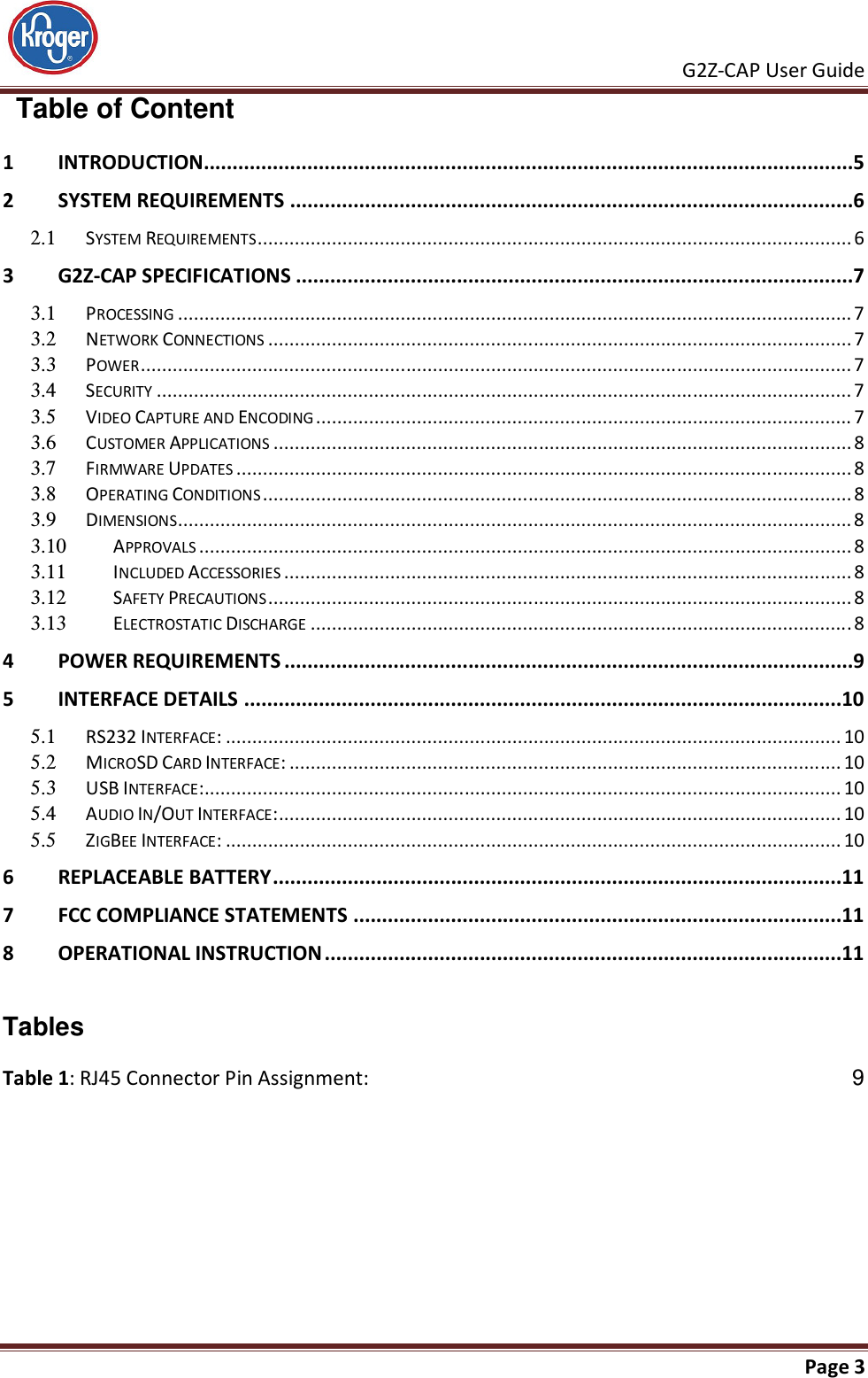     G2Z-CAP User Guide       Page 3    Table of Content 1 INTRODUCTION .................................................................................................................5 2 SYSTEM REQUIREMENTS ..................................................................................................6 2.1  SYSTEM REQUIREMENTS ................................................................................................................ 6 3 G2Z-CAP SPECIFICATIONS .................................................................................................7 3.1  PROCESSING ............................................................................................................................... 7 3.2  NETWORK CONNECTIONS .............................................................................................................. 7 3.3  POWER ...................................................................................................................................... 7 3.4  SECURITY ................................................................................................................................... 7 3.5  VIDEO CAPTURE AND ENCODING ..................................................................................................... 7 3.6  CUSTOMER APPLICATIONS ............................................................................................................. 8 3.7  FIRMWARE UPDATES .................................................................................................................... 8 3.8  OPERATING CONDITIONS ............................................................................................................... 8 3.9  DIMENSIONS ............................................................................................................................... 8 3.10  APPROVALS ........................................................................................................................... 8 3.11  INCLUDED ACCESSORIES ........................................................................................................... 8 3.12  SAFETY PRECAUTIONS .............................................................................................................. 8 3.13  ELECTROSTATIC DISCHARGE ...................................................................................................... 8 4 POWER REQUIREMENTS ...................................................................................................9 5 INTERFACE DETAILS ........................................................................................................10 5.1  RS232 INTERFACE: .................................................................................................................... 10 5.2  MICROSD CARD INTERFACE: ........................................................................................................ 10 5.3  USB INTERFACE: ........................................................................................................................ 10 5.4  AUDIO IN/OUT INTERFACE: .......................................................................................................... 10 5.5  ZIGBEE INTERFACE: .................................................................................................................... 10 6 REPLACEABLE BATTERY ...................................................................................................11 7 FCC COMPLIANCE STATEMENTS .....................................................................................11 8 OPERATIONAL INSTRUCTION ..........................................................................................11   Tables Table 1: RJ45 Connector Pin Assignment:  9  