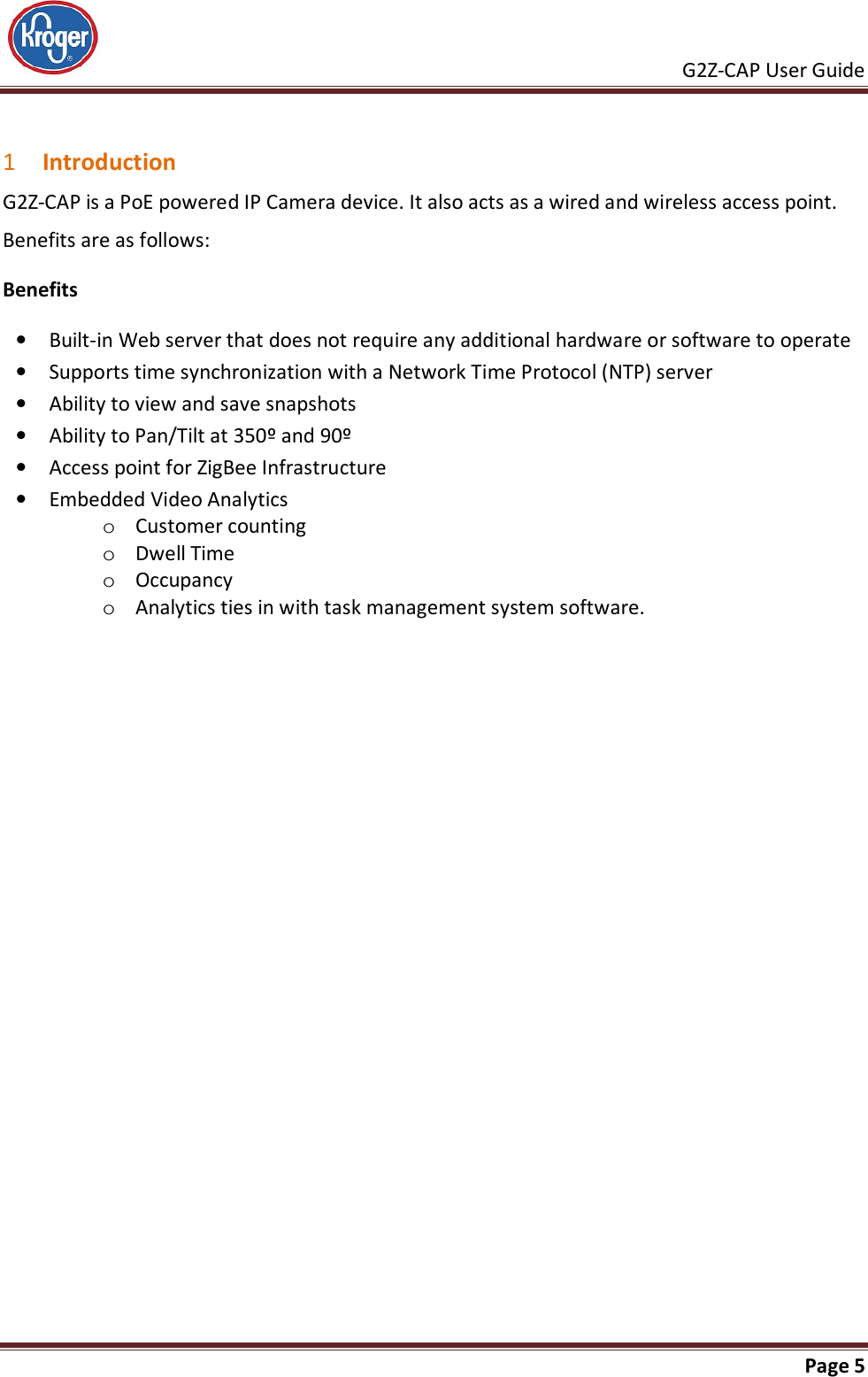     G2Z-CAP User Guide       Page 5   1 Introduction G2Z-CAP is a PoE powered IP Camera device. It also acts as a wired and wireless access point.  Benefits are as follows: Benefits • Built-in Web server that does not require any additional hardware or software to operate • Supports time synchronization with a Network Time Protocol (NTP) server • Ability to view and save snapshots • Ability to Pan/Tilt at 350º and 90º • Access point for ZigBee Infrastructure • Embedded Video Analytics o Customer counting  o Dwell Time o Occupancy o Analytics ties in with task management system software. 