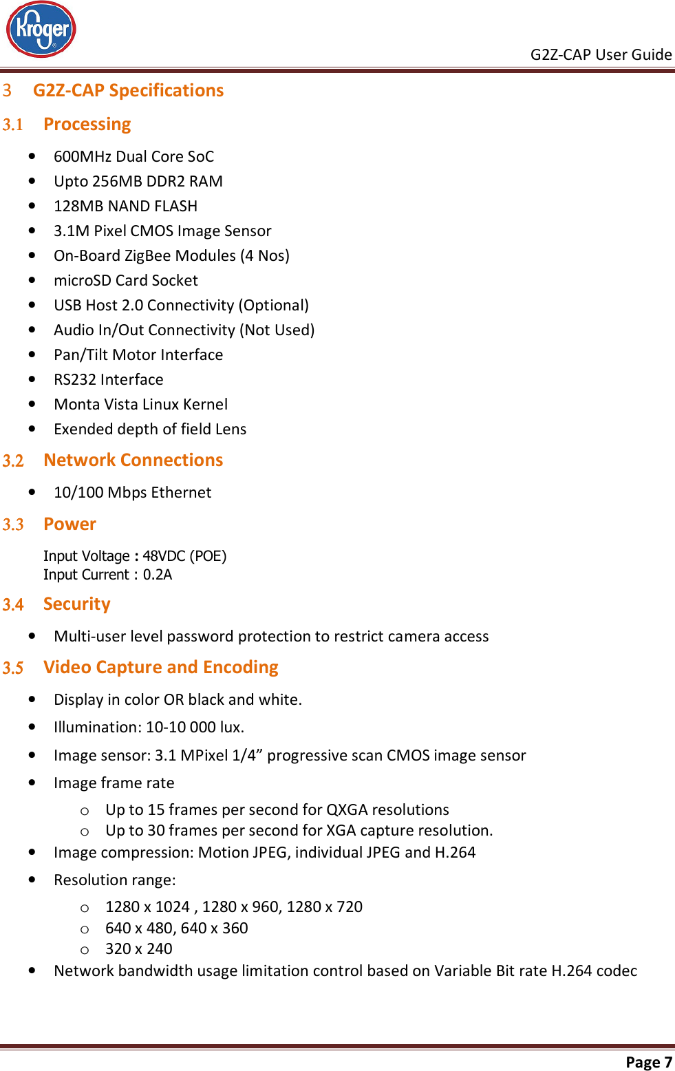     G2Z-CAP User Guide       Page 7  3 G2Z-CAP Specifications 3.13.13.13.1 Processing • 600MHz Dual Core SoC • Upto 256MB DDR2 RAM • 128MB NAND FLASH • 3.1M Pixel CMOS Image Sensor • On-Board ZigBee Modules (4 Nos) • microSD Card Socket • USB Host 2.0 Connectivity (Optional) • Audio In/Out Connectivity (Not Used) • Pan/Tilt Motor Interface • RS232 Interface • Monta Vista Linux Kernel • Exended depth of field Lens 3.23.23.23.2 Network Connections • 10/100 Mbps Ethernet 3.33.33.33.3 Power  Input Voltage : 48VDC (POE) Input Current : 0.2A 3.43.43.43.4 Security • Multi-user level password protection to restrict camera access 3.53.53.53.5 Video Capture and Encoding • Display in color OR black and white. • Illumination: 10-10 000 lux. • Image sensor: 3.1 MPixel 1/4” progressive scan CMOS image sensor • Image frame rate o Up to 15 frames per second for QXGA resolutions o Up to 30 frames per second for XGA capture resolution. • Image compression: Motion JPEG, individual JPEG and H.264 • Resolution range: o 1280 x 1024 , 1280 x 960, 1280 x 720 o 640 x 480, 640 x 360 o 320 x 240 • Network bandwidth usage limitation control based on Variable Bit rate H.264 codec 