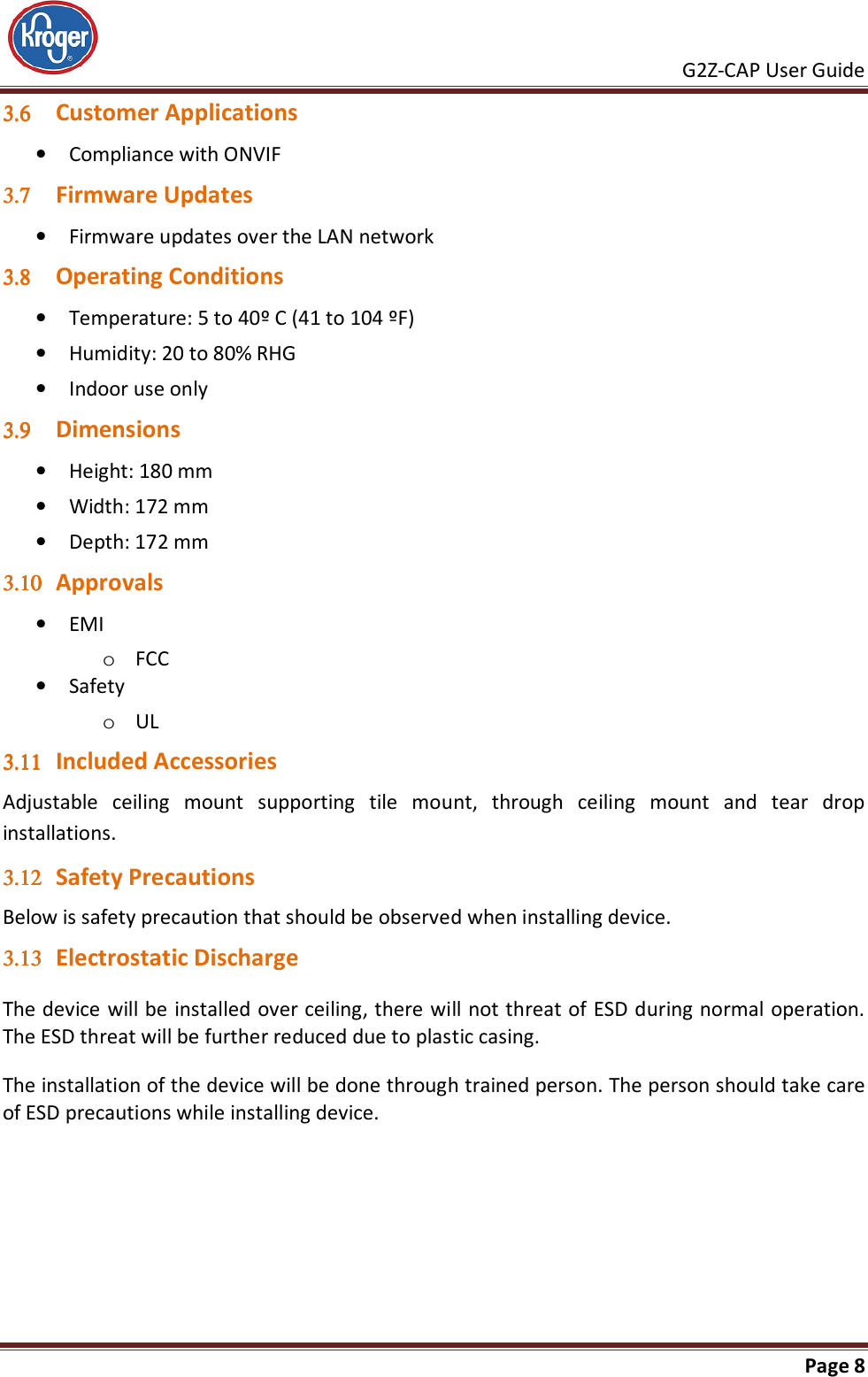     G2Z-CAP User Guide       Page 8  3.63.63.63.6 Customer Applications • Compliance with ONVIF 3.73.73.73.7 Firmware Updates • Firmware updates over the LAN network 3.83.83.83.8 Operating Conditions • Temperature: 5 to 40º C (41 to 104 ºF) • Humidity: 20 to 80% RHG • Indoor use only 3.93.93.93.9 Dimensions • Height: 180 mm • Width: 172 mm • Depth: 172 mm 3.103.103.103.10 Approvals • EMI o FCC • Safety o UL 3.113.113.113.11 Included Accessories Adjustable  ceiling  mount  supporting  tile  mount,  through  ceiling  mount  and  tear  drop installations. 3.123.123.123.12 Safety Precautions Below is safety precaution that should be observed when installing device. 3.133.133.133.13 Electrostatic Discharge The device will be installed over ceiling, there will not threat of ESD during normal operation. The ESD threat will be further reduced due to plastic casing. The installation of the device will be done through trained person. The person should take care of ESD precautions while installing device.   