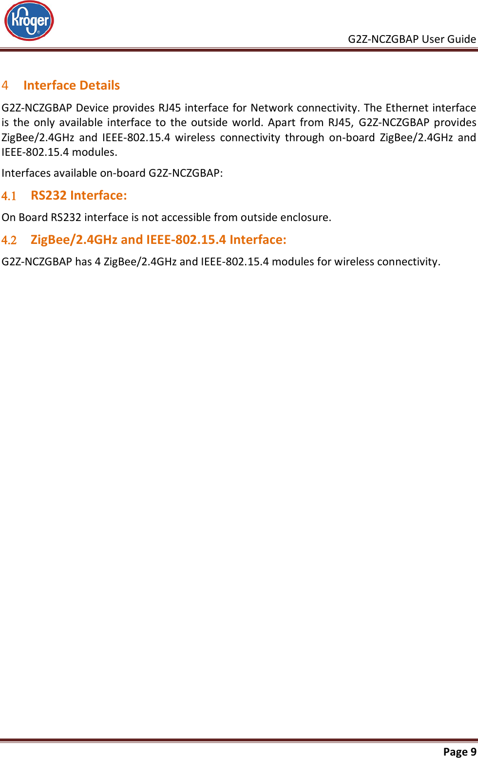     G2Z-NCZGBAP User Guide                                                               Page 9   4 Interface Details G2Z-NCZGBAP Device provides RJ45 interface for Network connectivity. The Ethernet interface is the  only available  interface to  the  outside  world.  Apart  from  RJ45,  G2Z-NCZGBAP  provides ZigBee/2.4GHz  and  IEEE-802.15.4  wireless  connectivity  through  on-board  ZigBee/2.4GHz  and IEEE-802.15.4 modules. Interfaces available on-board G2Z-NCZGBAP:  RS232 Interface: On Board RS232 interface is not accessible from outside enclosure.  ZigBee/2.4GHz and IEEE-802.15.4 Interface: G2Z-NCZGBAP has 4 ZigBee/2.4GHz and IEEE-802.15.4 modules for wireless connectivity.