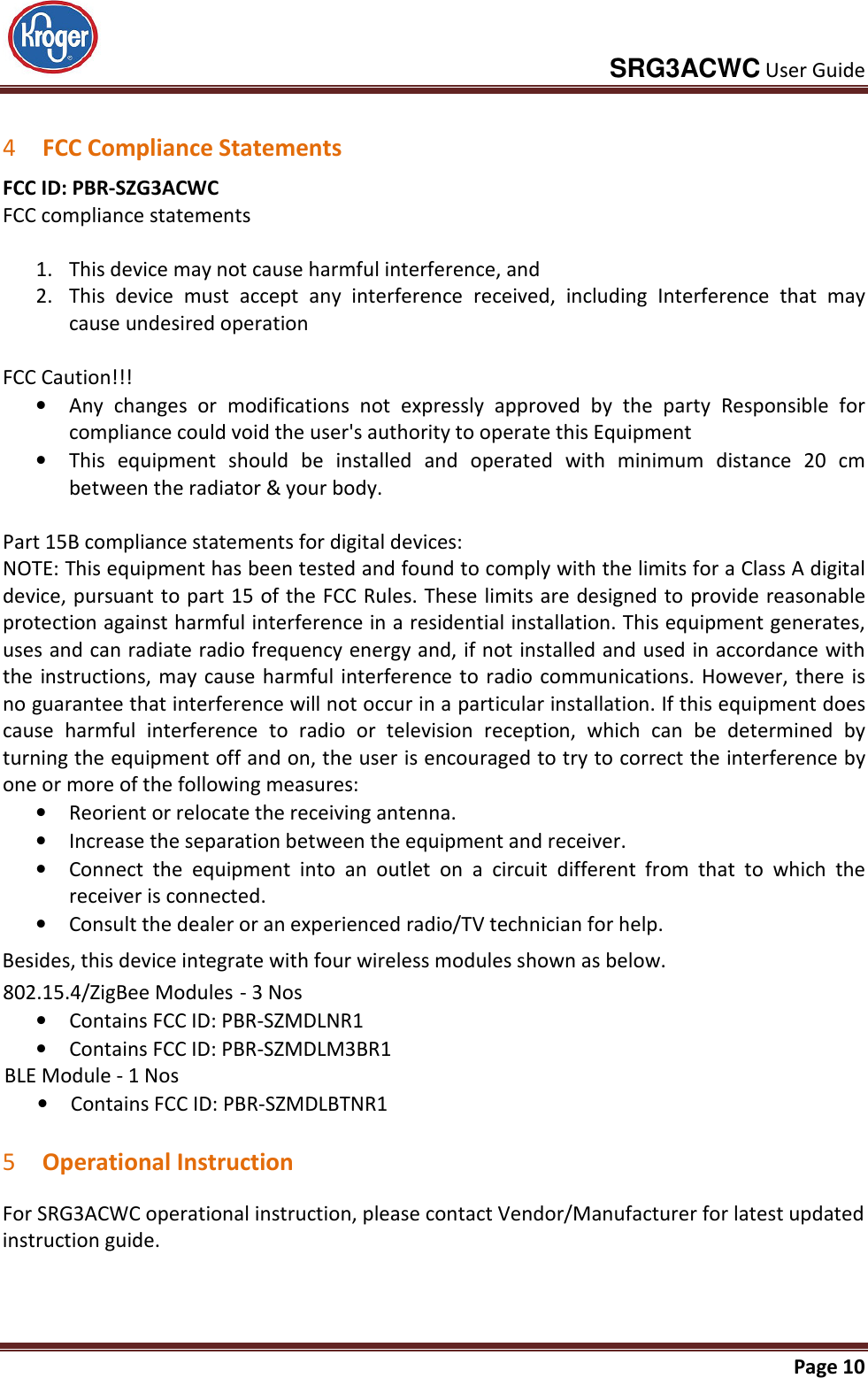     SRG3ACWC User Guide       Page 10   4 FCC Compliance Statements FCC ID: PBR-SZG3ACWC FCC compliance statements  1. This device may not cause harmful interference, and 2. This  device  must  accept  any  interference  received,  including  Interference  that  may cause undesired operation  FCC Caution!!! • Any  changes  or  modifications  not  expressly  approved  by  the  party  Responsible  for compliance could void the user&apos;s authority to operate this Equipment • This  equipment  should  be  installed  and  operated  with  minimum  distance  20  cm between the radiator &amp; your body.  Part 15B compliance statements for digital devices: NOTE: This equipment has been tested and found to comply with the limits for a Class A digital device, pursuant to part 15 of the FCC Rules. These limits are designed to provide reasonable protection against harmful interference in a residential installation. This equipment generates, uses and can radiate radio frequency energy and, if not installed and used in accordance with the  instructions, may  cause harmful interference to radio  communications. However,  there  is no guarantee that interference will not occur in a particular installation. If this equipment does cause  harmful  interference  to  radio  or  television  reception,  which  can  be  determined  by turning the equipment off and on, the user is encouraged to try to correct the interference by one or more of the following measures: • Reorient or relocate the receiving antenna. • Increase the separation between the equipment and receiver. • Connect  the  equipment  into  an  outlet  on  a  circuit  different  from  that  to  which  the receiver is connected. • Consult the dealer or an experienced radio/TV technician for help.  5 Operational Instruction For SRG3ACWC operational instruction, please contact Vendor/Manufacturer for latest updated instruction guide.     Besides, this device integrate with four wireless modules shown as below.   802.15.4/ZigBee Modules - 3 Nos •Contains FCC ID: PBR-SZMDLNR1 •Contains FCC ID: PBR-SZMDLM3BR1 BLE Module - 1 Nos •Contains FCC ID: PBR-SZMDLBTNR1 