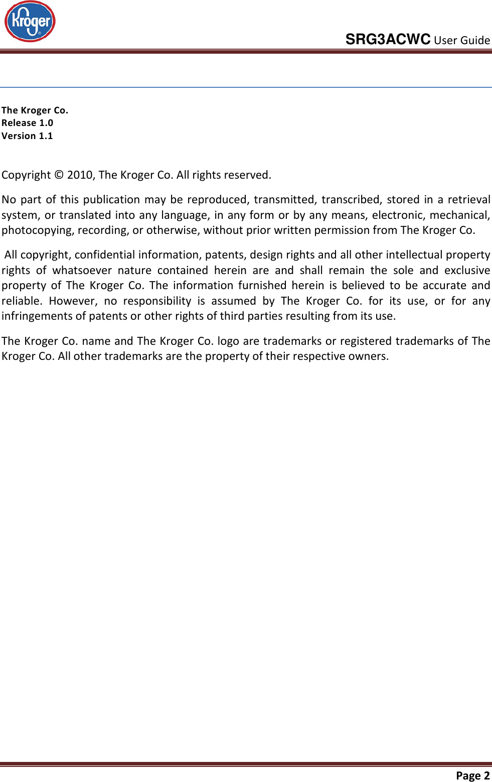     SRG3ACWC User Guide       Page 2   The Kroger Co.  Release 1.0 Version 1.1 Copyright © 2010, The Kroger Co. All rights reserved.  No part of this publication may be reproduced, transmitted, transcribed, stored  in  a retrieval system, or translated into any language, in any form or by any means, electronic, mechanical, photocopying, recording, or otherwise, without prior written permission from The Kroger Co.  All copyright, confidential information, patents, design rights and all other intellectual property rights  of  whatsoever  nature  contained  herein  are  and  shall  remain  the  sole  and  exclusive property  of  The  Kroger  Co.  The  information  furnished  herein  is  believed  to  be  accurate  and reliable.  However,  no  responsibility  is  assumed  by  The  Kroger  Co.  for  its  use,  or  for  any infringements of patents or other rights of third parties resulting from its use. The Kroger Co. name and The Kroger Co. logo are trademarks or registered trademarks of The Kroger Co. All other trademarks are the property of their respective owners. 