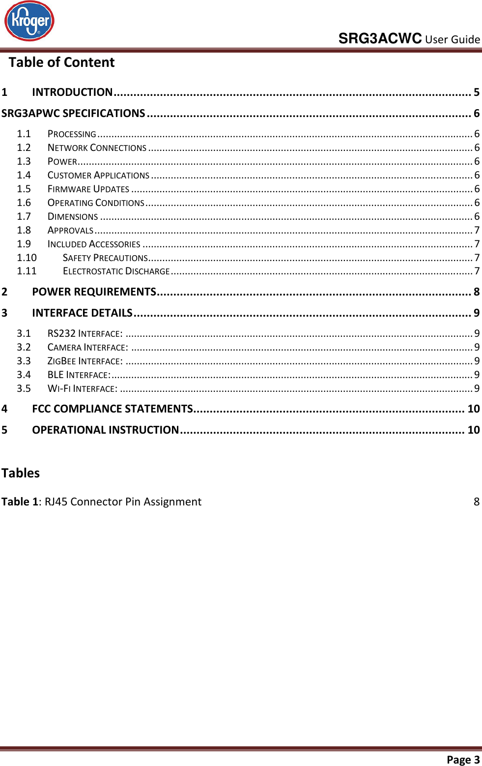     SRG3ACWC User Guide       Page 3    Table of Content 1 INTRODUCTION ............................................................................................................ 5 SRG3APWC SPECIFICATIONS .................................................................................................. 6 1.1  PROCESSING ..................................................................................................................................... 6 1.2  NETWORK CONNECTIONS ................................................................................................................... 6 1.3  POWER ............................................................................................................................................ 6 1.4  CUSTOMER APPLICATIONS .................................................................................................................. 6 1.5  FIRMWARE UPDATES ......................................................................................................................... 6 1.6  OPERATING CONDITIONS .................................................................................................................... 6 1.7  DIMENSIONS .................................................................................................................................... 6 1.8  APPROVALS ...................................................................................................................................... 7 1.9  INCLUDED ACCESSORIES ..................................................................................................................... 7 1.10  SAFETY PRECAUTIONS ................................................................................................................... 7 1.11  ELECTROSTATIC DISCHARGE ........................................................................................................... 7 2 POWER REQUIREMENTS ............................................................................................... 8 3 INTERFACE DETAILS ...................................................................................................... 9 3.1  RS232 INTERFACE: ........................................................................................................................... 9 3.2  CAMERA INTERFACE: ......................................................................................................................... 9 3.3  ZIGBEE INTERFACE: ........................................................................................................................... 9 3.4  BLE INTERFACE: ................................................................................................................................ 9 3.5  WI-FI INTERFACE: ............................................................................................................................. 9 4 FCC COMPLIANCE STATEMENTS.................................................................................. 10 5 OPERATIONAL INSTRUCTION ...................................................................................... 10   Tables Table 1: RJ45 Connector Pin Assignment  8  