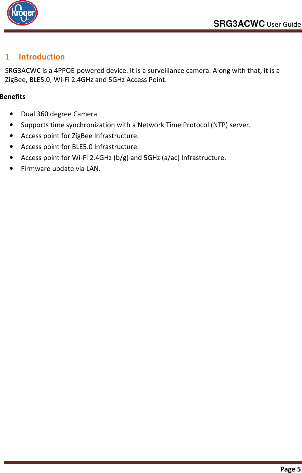     SRG3ACWC User Guide       Page 5   1 Introduction SRG3ACWC is a 4PPOE-powered device. It is a surveillance camera. Along with that, it is a ZigBee, BLE5.0, Wi-Fi 2.4GHz and 5GHz Access Point. Benefits • Dual 360 degree Camera • Supports time synchronization with a Network Time Protocol (NTP) server. • Access point for ZigBee Infrastructure. • Access point for BLE5.0 Infrastructure. • Access point for Wi-Fi 2.4GHz (b/g) and 5GHz (a/ac) Infrastructure. • Firmware update via LAN. 