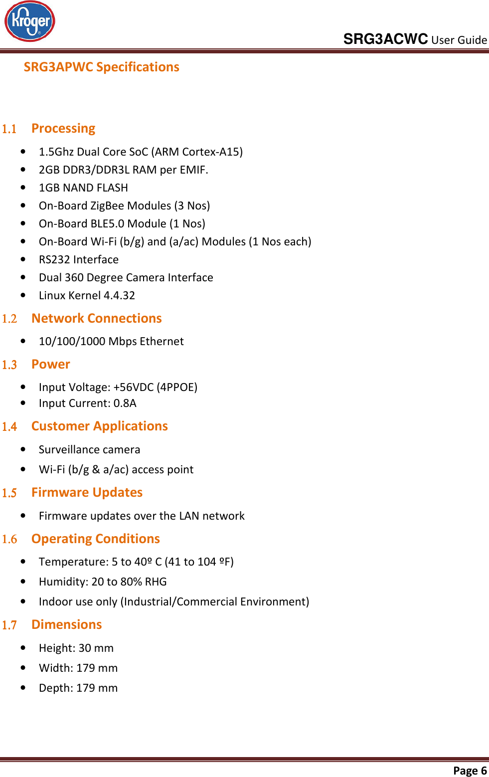     SRG3ACWC User Guide       Page 6  SRG3APWC Specifications  1.11.11.11.1 Processing • 1.5Ghz Dual Core SoC (ARM Cortex-A15) • 2GB DDR3/DDR3L RAM per EMIF. • 1GB NAND FLASH • On-Board ZigBee Modules (3 Nos) • On-Board BLE5.0 Module (1 Nos) • On-Board Wi-Fi (b/g) and (a/ac) Modules (1 Nos each) • RS232 Interface • Dual 360 Degree Camera Interface • Linux Kernel 4.4.32 1.21.21.21.2 Network Connections • 10/100/1000 Mbps Ethernet 1.31.31.31.3 Power  • Input Voltage: +56VDC (4PPOE) • Input Current: 0.8A 1.41.41.41.4 Customer Applications • Surveillance camera • Wi-Fi (b/g &amp; a/ac) access point 1.51.51.51.5 Firmware Updates • Firmware updates over the LAN network 1.61.61.61.6 Operating Conditions • Temperature: 5 to 40º C (41 to 104 ºF) • Humidity: 20 to 80% RHG • Indoor use only (Industrial/Commercial Environment) 1.71.71.71.7 Dimensions • Height: 30 mm • Width: 179 mm • Depth: 179 mm   