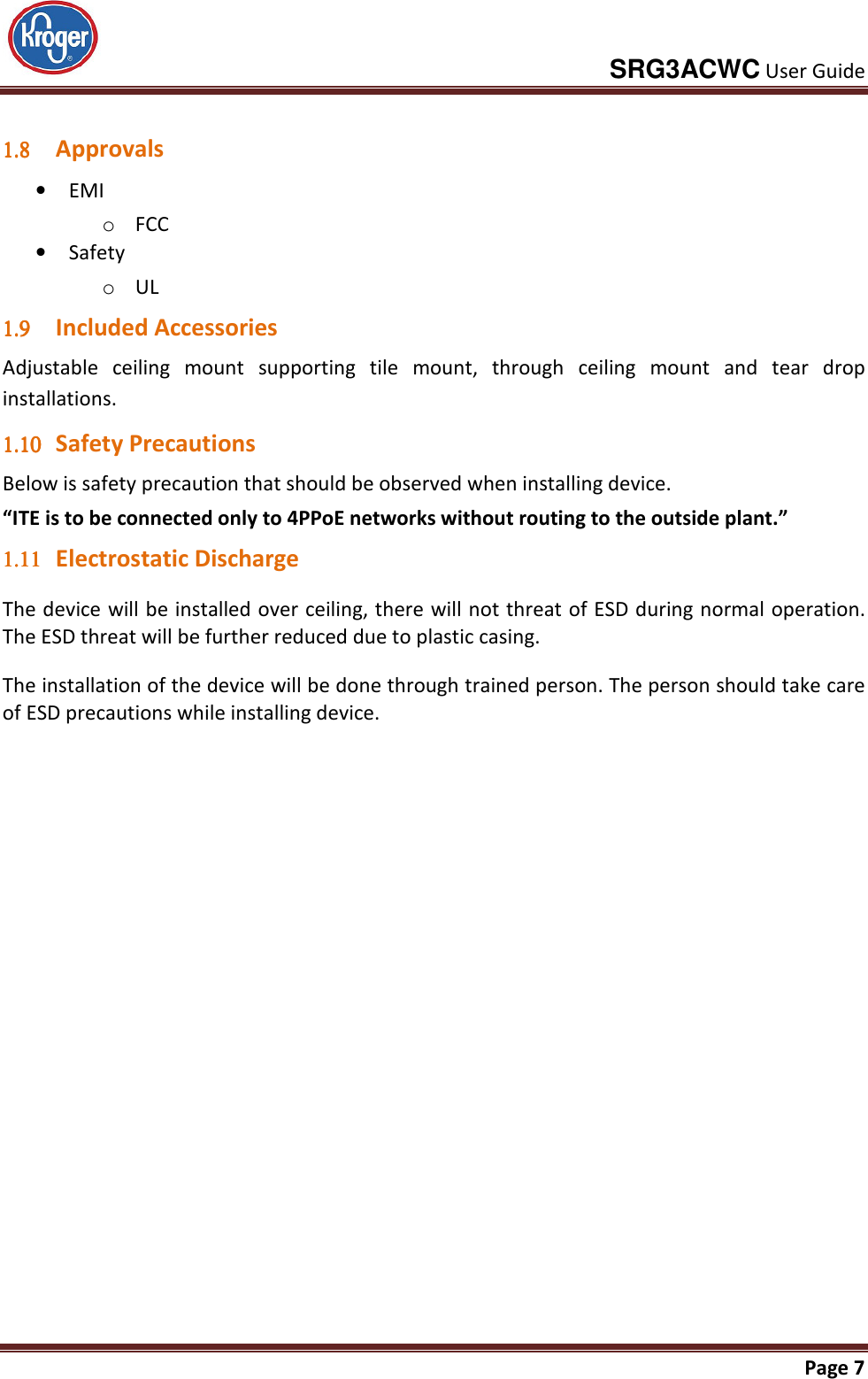     SRG3ACWC User Guide       Page 7   1.81.81.81.8 Approvals • EMI o FCC  • Safety o UL 1.91.91.91.9 Included Accessories Adjustable  ceiling  mount  supporting  tile  mount,  through  ceiling  mount  and  tear  drop installations. 1.101.101.101.10 Safety Precautions Below is safety precaution that should be observed when installing device. “ITE is to be connected only to 4PPoE networks without routing to the outside plant.” 1.111.111.111.11 Electrostatic Discharge The device will be installed over ceiling, there will not threat of ESD during normal operation. The ESD threat will be further reduced due to plastic casing. The installation of the device will be done through trained person. The person should take care of ESD precautions while installing device.   