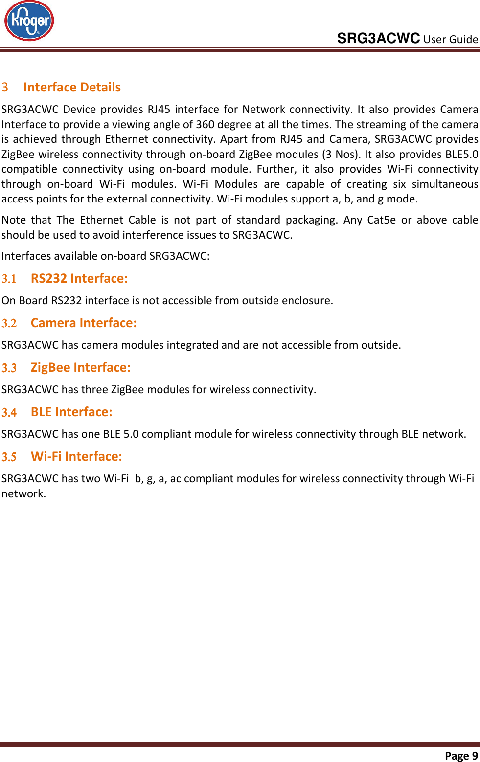     SRG3ACWC User Guide       Page 9   3 Interface Details SRG3ACWC  Device  provides  RJ45  interface  for  Network  connectivity.  It  also  provides  Camera Interface to provide a viewing angle of 360 degree at all the times. The streaming of the camera is achieved through Ethernet connectivity. Apart from RJ45 and Camera, SRG3ACWC provides ZigBee wireless connectivity through on-board ZigBee modules (3 Nos). It also provides BLE5.0 compatible  connectivity  using  on-board  module.  Further,  it  also  provides  Wi-Fi  connectivity through  on-board  Wi-Fi  modules.  Wi-Fi  Modules  are  capable  of  creating  six  simultaneous access points for the external connectivity. Wi-Fi modules support a, b, and g mode. Note  that  The  Ethernet  Cable  is  not  part  of  standard  packaging.  Any  Cat5e  or  above  cable should be used to avoid interference issues to SRG3ACWC. Interfaces available on-board SRG3ACWC: 3.13.13.13.1 RS232 Interface: On Board RS232 interface is not accessible from outside enclosure. 3.23.23.23.2 Camera Interface: SRG3ACWC has camera modules integrated and are not accessible from outside. 3.33.33.33.3 ZigBee Interface: SRG3ACWC has three ZigBee modules for wireless connectivity. 3.43.43.43.4 BLE Interface: SRG3ACWC has one BLE 5.0 compliant module for wireless connectivity through BLE network. 3.53.53.53.5 Wi-Fi Interface: SRG3ACWC has two Wi-Fi  b, g, a, ac compliant modules for wireless connectivity through Wi-Fi network.  