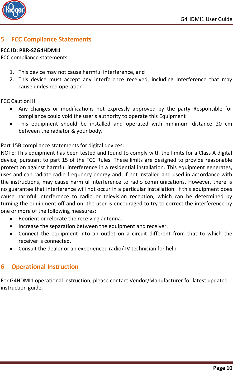     G4HDMI1 User Guide                                                               Page 10   5 FCC Compliance Statements FCC ID: PBR-SZG4HDMI1  FCC compliance statements  1. This device may not cause harmful interference, and 2. This  device  must  accept  any  interference  received,  including  Interference  that  may cause undesired operation  FCC Caution!!!  Any  changes  or  modifications  not  expressly  approved  by  the  party  Responsible  for compliance could void the user&apos;s authority to operate this Equipment  This  equipment  should  be  installed  and  operated  with  minimum  distance  20  cm between the radiator &amp; your body.  Part 15B compliance statements for digital devices: NOTE: This equipment has been tested and found to comply with the limits for a Class A digital device, pursuant to part 15 of the FCC Rules. These limits are designed to provide reasonable protection against harmful interference in a residential installation. This equipment generates, uses and can radiate radio frequency energy and, if not installed and used in accordance with the instructions, may cause harmful interference to radio communications. However, there is no guarantee that interference will not occur in a particular installation. If this equipment does cause  harmful  interference  to  radio  or  television  reception,  which  can  be  determined  by turning the equipment off and on, the user is encouraged to try to correct the interference by one or more of the following measures:  Reorient or relocate the receiving antenna.  Increase the separation between the equipment and receiver.  Connect  the  equipment  into  an  outlet  on  a  circuit  different  from  that  to  which  the receiver is connected.  Consult the dealer or an experienced radio/TV technician for help.  6 Operational Instruction For G4HDMI1 operational instruction, please contact Vendor/Manufacturer for latest updated instruction guide. 