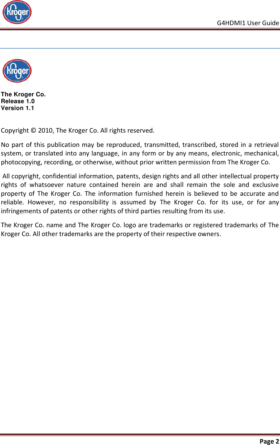     G4HDMI1 User Guide                                                               Page 2    The Kroger Co.  Release 1.0 Version 1.1 Copyright © 2010, The Kroger Co. All rights reserved.  No part of this publication may be  reproduced,  transmitted, transcribed, stored in a retrieval system, or translated into any language, in any form or by any means, electronic, mechanical, photocopying, recording, or otherwise, without prior written permission from The Kroger Co.  All copyright, confidential information, patents, design rights and all other intellectual property rights  of  whatsoever  nature  contained  herein  are  and  shall  remain  the  sole  and  exclusive property  of  The  Kroger  Co.  The  information  furnished  herein  is  believed  to  be  accurate  and reliable.  However,  no  responsibility  is  assumed  by  The  Kroger  Co.  for  its  use,  or  for  any infringements of patents or other rights of third parties resulting from its use. The Kroger Co. name and The Kroger Co. logo are trademarks or registered trademarks of The Kroger Co. All other trademarks are the property of their respective owners. 