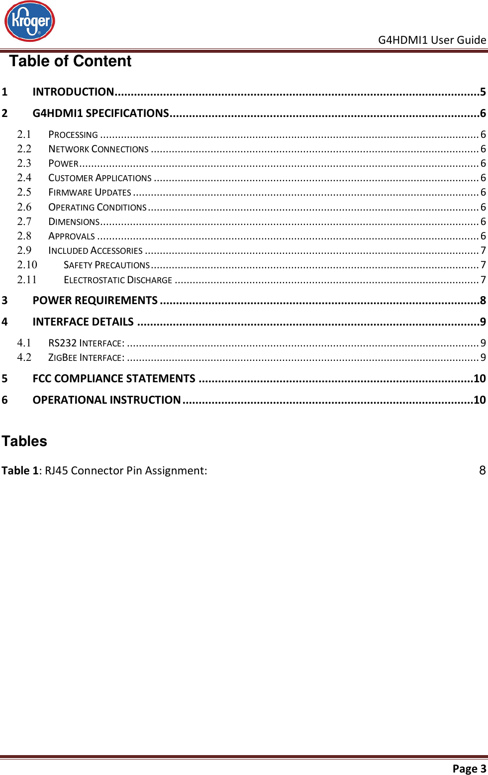     G4HDMI1 User Guide                                                               Page 3    Table of Content 1 INTRODUCTION .................................................................................................................5 2 G4HDMI1 SPECIFICATIONS................................................................................................6   PROCESSING ............................................................................................................................... 6   NETWORK CONNECTIONS .............................................................................................................. 6   POWER ...................................................................................................................................... 6   CUSTOMER APPLICATIONS ............................................................................................................. 6   FIRMWARE UPDATES .................................................................................................................... 6   OPERATING CONDITIONS ............................................................................................................... 6   DIMENSIONS ............................................................................................................................... 6   APPROVALS ................................................................................................................................ 6   INCLUDED ACCESSORIES ................................................................................................................ 7   SAFETY PRECAUTIONS .............................................................................................................. 7   ELECTROSTATIC DISCHARGE ...................................................................................................... 7 3 POWER REQUIREMENTS ...................................................................................................8 4 INTERFACE DETAILS ..........................................................................................................9   RS232 INTERFACE: ...................................................................................................................... 9   ZIGBEE INTERFACE: ...................................................................................................................... 9 5 FCC COMPLIANCE STATEMENTS .....................................................................................10 6 OPERATIONAL INSTRUCTION ..........................................................................................10   Tables Table 1: RJ45 Connector Pin Assignment:  8  