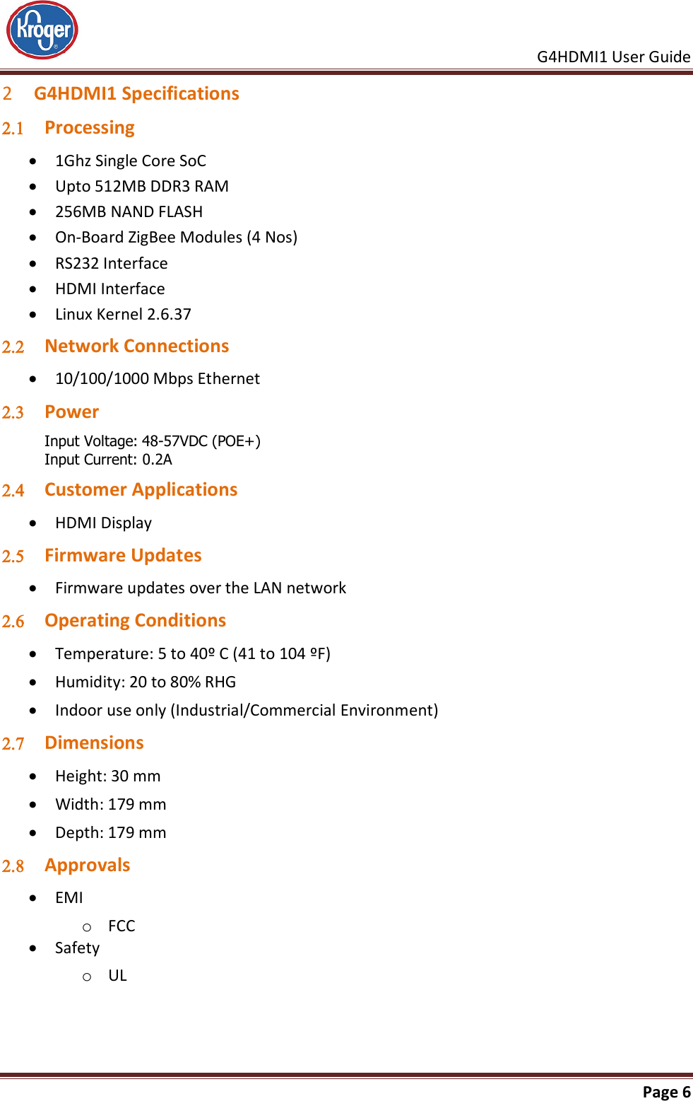     G4HDMI1 User Guide                                                               Page 6  2 G4HDMI1 Specifications  Processing  1Ghz Single Core SoC  Upto 512MB DDR3 RAM  256MB NAND FLASH  On-Board ZigBee Modules (4 Nos)  RS232 Interface  HDMI Interface  Linux Kernel 2.6.37  Network Connections  10/100/1000 Mbps Ethernet  Power  Input Voltage: 48-57VDC (POE+) Input Current: 0.2A  Customer Applications  HDMI Display  Firmware Updates  Firmware updates over the LAN network  Operating Conditions  Temperature: 5 to 40º C (41 to 104 ºF)  Humidity: 20 to 80% RHG  Indoor use only (Industrial/Commercial Environment)  Dimensions  Height: 30 mm  Width: 179 mm  Depth: 179 mm  Approvals  EMI o FCC   Safety o UL 