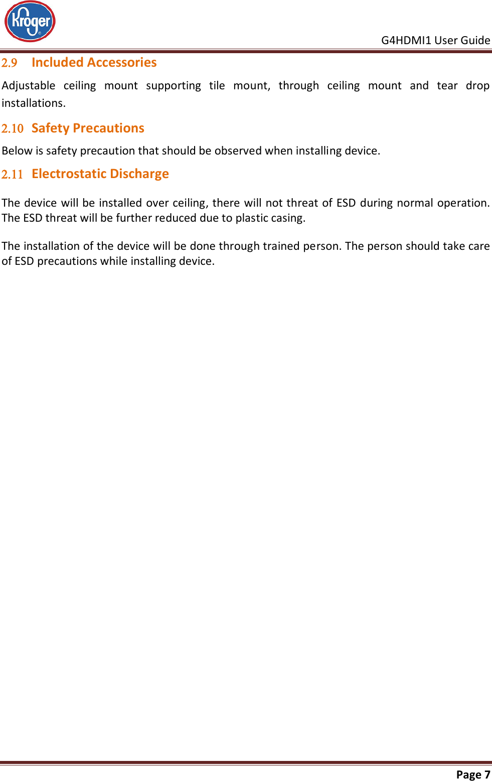     G4HDMI1 User Guide                                                               Page 7   Included Accessories Adjustable  ceiling  mount  supporting  tile  mount,  through  ceiling  mount  and  tear  drop installations.  Safety Precautions Below is safety precaution that should be observed when installing device.  Electrostatic Discharge The device will be installed over ceiling, there will not threat of ESD during normal operation. The ESD threat will be further reduced due to plastic casing. The installation of the device will be done through trained person. The person should take care of ESD precautions while installing device.   