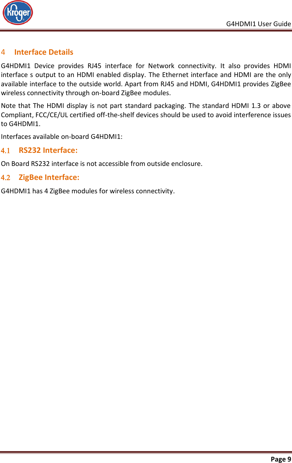     G4HDMI1 User Guide                                                               Page 9   4 Interface Details G4HDMI1  Device  provides  RJ45  interface  for  Network  connectivity.  It  also  provides  HDMI interface s output to an HDMI enabled display. The Ethernet interface and HDMI are the only available interface to the outside world. Apart from RJ45 and HDMI, G4HDMI1 provides ZigBee wireless connectivity through on-board ZigBee modules. Note that The HDMI display  is not part standard packaging. The standard HDMI  1.3  or above Compliant, FCC/CE/UL certified off-the-shelf devices should be used to avoid interference issues to G4HDMI1. Interfaces available on-board G4HDMI1:  RS232 Interface: On Board RS232 interface is not accessible from outside enclosure.  ZigBee Interface: G4HDMI1 has 4 ZigBee modules for wireless connectivity.