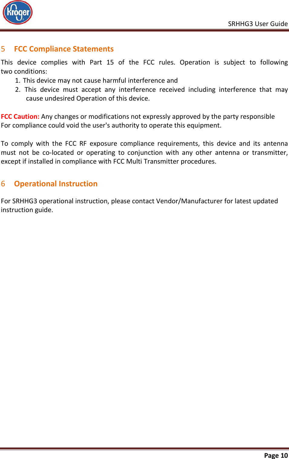    SRHHG3 User Guide       Page 10   5 FCC Compliance Statements This  device  complies  with  Part  15  of  the  FCC  rules.  Operation  is  subject  to  following  two conditions: 1. This device may not cause harmful interference and  2.  This  device  must  accept  any  interference  received  including  interference  that  may cause undesired Operation of this device.  FCC Caution: Any changes or modifications not expressly approved by the party responsible For compliance could void the user&apos;s authority to operate this equipment.  To  comply  with  the  FCC  RF  exposure  compliance  requirements,  this  device  and  its  antenna must  not  be  co-located  or  operating  to  conjunction  with  any  other  antenna  or  transmitter, except if installed in compliance with FCC Multi Transmitter procedures.   6 Operational Instruction For SRHHG3 operational instruction, please contact Vendor/Manufacturer for latest updated instruction guide. 