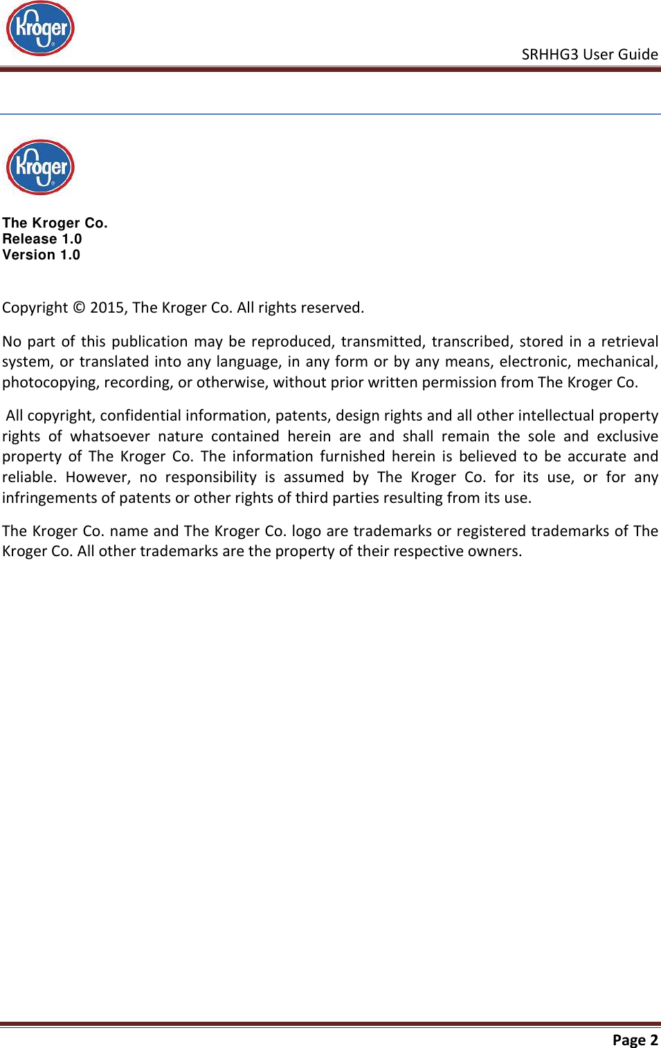    SRHHG3 User Guide       Page 2    The Kroger Co.  Release 1.0 Version 1.0 Copyright © 2015, The Kroger Co. All rights reserved.  No part of  this  publication  may  be  reproduced, transmitted,  transcribed, stored in  a  retrieval system, or translated into any language, in any form or by any means, electronic, mechanical, photocopying, recording, or otherwise, without prior written permission from The Kroger Co.  All copyright, confidential information, patents, design rights and all other intellectual property rights  of  whatsoever  nature  contained  herein  are  and  shall  remain  the  sole  and  exclusive property  of  The  Kroger  Co.  The  information  furnished  herein  is  believed  to  be  accurate  and reliable.  However,  no  responsibility  is  assumed  by  The  Kroger  Co.  for  its  use,  or  for  any infringements of patents or other rights of third parties resulting from its use. The Kroger Co. name and The Kroger Co. logo are trademarks or registered trademarks of The Kroger Co. All other trademarks are the property of their respective owners. 