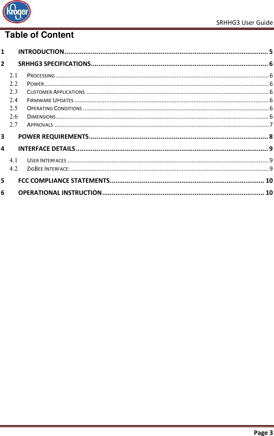    SRHHG3 User Guide       Page 3    Table of Content 1 INTRODUCTION ............................................................................................................ 5 2 SRHHG3 SPECIFICATIONS .............................................................................................. 6 2.1  PROCESSING ............................................................................................................................... 6 2.2  POWER ...................................................................................................................................... 6 2.3  CUSTOMER APPLICATIONS ............................................................................................................. 6 2.4  FIRMWARE UPDATES .................................................................................................................... 6 2.5  OPERATING CONDITIONS ............................................................................................................... 6 2.6  DIMENSIONS ............................................................................................................................... 6 2.7  APPROVALS ................................................................................................................................ 7 3 POWER REQUIREMENTS ............................................................................................... 8 4 INTERFACE DETAILS ...................................................................................................... 9 4.1  USER INTERFACES ........................................................................................................................ 9 4.2  ZIGBEE INTERFACE: ...................................................................................................................... 9 5 FCC COMPLIANCE STATEMENTS.................................................................................. 10 6 OPERATIONAL INSTRUCTION ...................................................................................... 10   