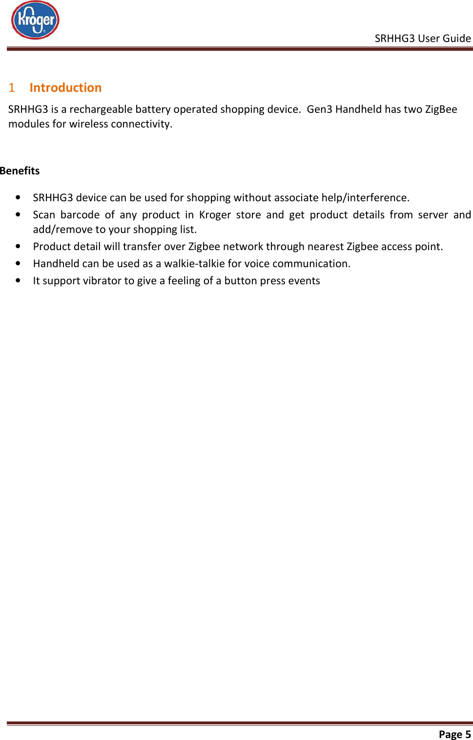    SRHHG3 User Guide       Page 5   1 Introduction SRHHG3 is a rechargeable battery operated shopping device.  Gen3 Handheld has two ZigBee modules for wireless connectivity.   Benefits • SRHHG3 device can be used for shopping without associate help/interference. • Scan  barcode  of  any  product  in  Kroger  store  and  get  product  details  from  server  and add/remove to your shopping list. • Product detail will transfer over Zigbee network through nearest Zigbee access point. • Handheld can be used as a walkie-talkie for voice communication.   • It support vibrator to give a feeling of a button press events  