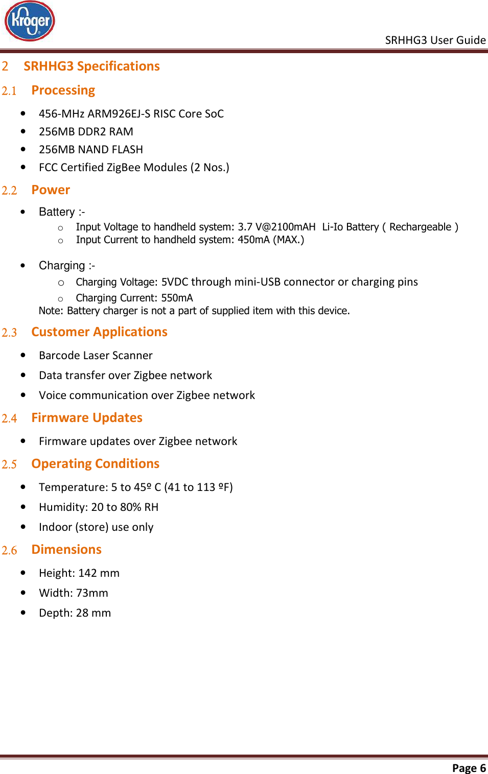    SRHHG3 User Guide       Page 6  2 SRHHG3 Specifications 2.1 Processing • 456-MHz ARM926EJ-S RISC Core SoC • 256MB DDR2 RAM • 256MB NAND FLASH • FCC Certified ZigBee Modules (2 Nos.) 2.2 Power  •  Battery :-  o Input Voltage to handheld system: 3.7 V@2100mAH  Li-Io Battery ( Rechargeable ) o Input Current to handheld system: 450mA (MAX.)  •  Charging :-  o Charging Voltage: 5VDC through mini-USB connector or charging pins o Charging Current: 550mA Note: Battery charger is not a part of supplied item with this device. 2.3 Customer Applications • Barcode Laser Scanner  • Data transfer over Zigbee network • Voice communication over Zigbee network 2.4 Firmware Updates • Firmware updates over Zigbee network 2.5 Operating Conditions • Temperature: 5 to 45º C (41 to 113 ºF) • Humidity: 20 to 80% RH • Indoor (store) use only 2.6 Dimensions • Height: 142 mm • Width: 73mm • Depth: 28 mm 
