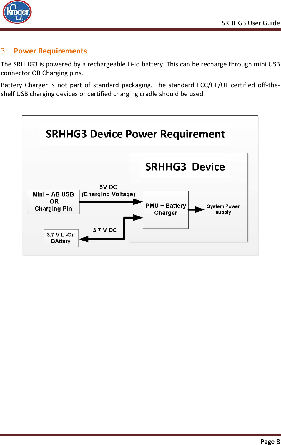    SRHHG3 User Guide       Page 8   3 Power Requirements The SRHHG3 is powered by a rechargeable Li-Io battery. This can be recharge through mini USB connector OR Charging pins. Battery  Charger  is  not  part  of  standard  packaging.  The  standard  FCC/CE/UL  certified  off-the-shelf USB charging devices or certified charging cradle should be used.      