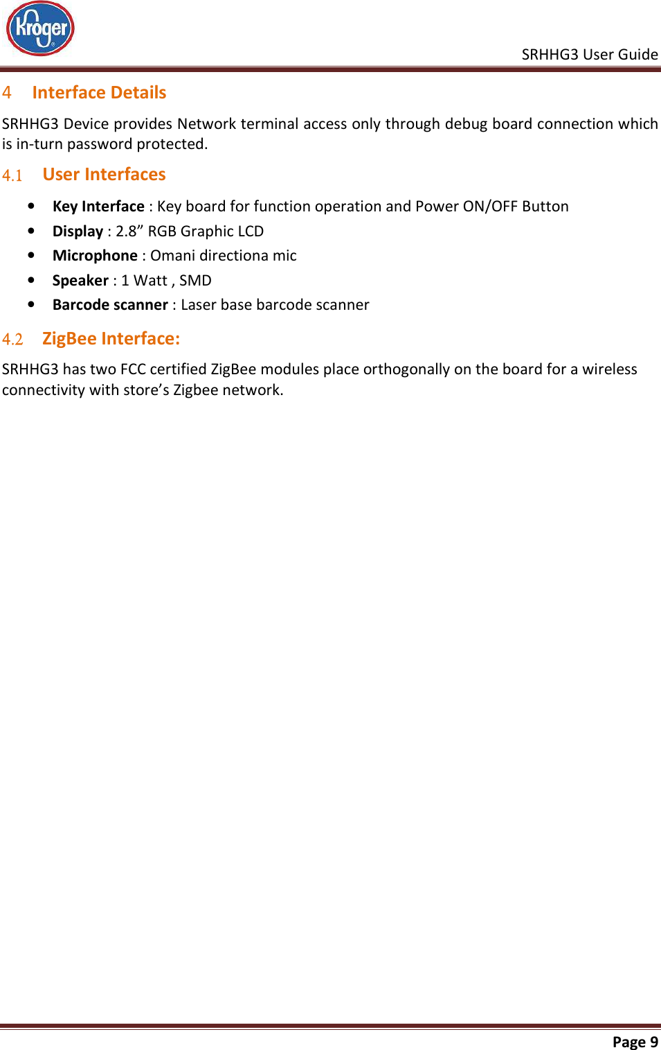    SRHHG3 User Guide       Page 9  4 Interface Details SRHHG3 Device provides Network terminal access only through debug board connection which is in-turn password protected. 4.1 User Interfaces • Key Interface : Key board for function operation and Power ON/OFF Button • Display : 2.8” RGB Graphic LCD  • Microphone : Omani directiona mic • Speaker : 1 Watt , SMD • Barcode scanner : Laser base barcode scanner 4.2 ZigBee Interface: SRHHG3 has two FCC certified ZigBee modules place orthogonally on the board for a wireless connectivity with store’s Zigbee network.