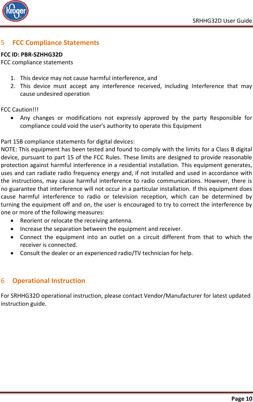     SRHHG32D User Guide                                                               Page 10   5 FCC Compliance Statements FCC ID: PBR-SZHHG32D  FCC compliance statements  1. This device may not cause harmful interference, and 2. This  device  must  accept  any  interference  received,  including  Interference  that  may cause undesired operation  FCC Caution!!!  Any  changes  or  modifications  not  expressly  approved  by  the  party  Responsible  for compliance could void the user&apos;s authority to operate this Equipment  Part 15B compliance statements for digital devices: NOTE: This equipment has been tested and found to comply with the limits for a Class B digital device, pursuant to part 15 of the FCC Rules. These limits are designed to provide reasonable protection against harmful interference in a residential installation. This equipment generates, uses and can radiate radio frequency energy and, if not installed and used in accordance with the instructions, may cause harmful interference to radio communications. However, there is no guarantee that interference will not occur in a particular installation. If this equipment does cause  harmful  interference  to  radio  or  television  reception,  which  can  be  determined  by turning the equipment off and on, the user is encouraged to try to correct the interference by one or more of the following measures:  Reorient or relocate the receiving antenna.  Increase the separation between the equipment and receiver.  Connect  the  equipment  into  an  outlet  on  a  circuit  different  from  that  to  which  the receiver is connected.  Consult the dealer or an experienced radio/TV technician for help.   6 Operational Instruction For SRHHG32D operational instruction, please contact Vendor/Manufacturer for latest updated instruction guide. 