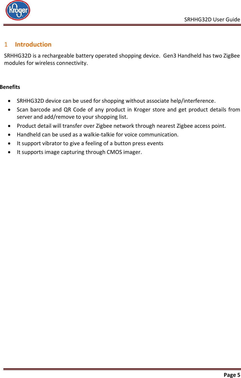     SRHHG32D User Guide                                                               Page 5   1 Introduction SRHHG32D is a rechargeable battery operated shopping device.  Gen3 Handheld has two ZigBee modules for wireless connectivity.   Benefits  SRHHG32D device can be used for shopping without associate help/interference.  Scan barcode  and  QR  Code  of any product in Kroger  store  and  get product  details from server and add/remove to your shopping list.  Product detail will transfer over Zigbee network through nearest Zigbee access point.  Handheld can be used as a walkie-talkie for voice communication.    It support vibrator to give a feeling of a button press events  It supports image capturing through CMOS imager.  