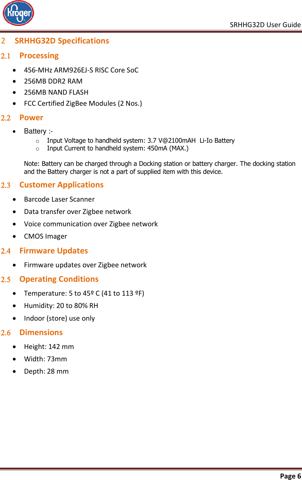     SRHHG32D User Guide                                                               Page 6  2 SRHHG32D Specifications  Processing  456-MHz ARM926EJ-S RISC Core SoC  256MB DDR2 RAM  256MB NAND FLASH  FCC Certified ZigBee Modules (2 Nos.)  Power    Battery :-  o Input Voltage to handheld system: 3.7 V@2100mAH  Li-Io Battery o Input Current to handheld system: 450mA (MAX.)  Note: Battery can be charged through a Docking station or battery charger. The docking station and the Battery charger is not a part of supplied item with this device.  Customer Applications  Barcode Laser Scanner   Data transfer over Zigbee network  Voice communication over Zigbee network  CMOS Imager  Firmware Updates  Firmware updates over Zigbee network  Operating Conditions  Temperature: 5 to 45º C (41 to 113 ºF)  Humidity: 20 to 80% RH  Indoor (store) use only  Dimensions  Height: 142 mm  Width: 73mm  Depth: 28 mm 