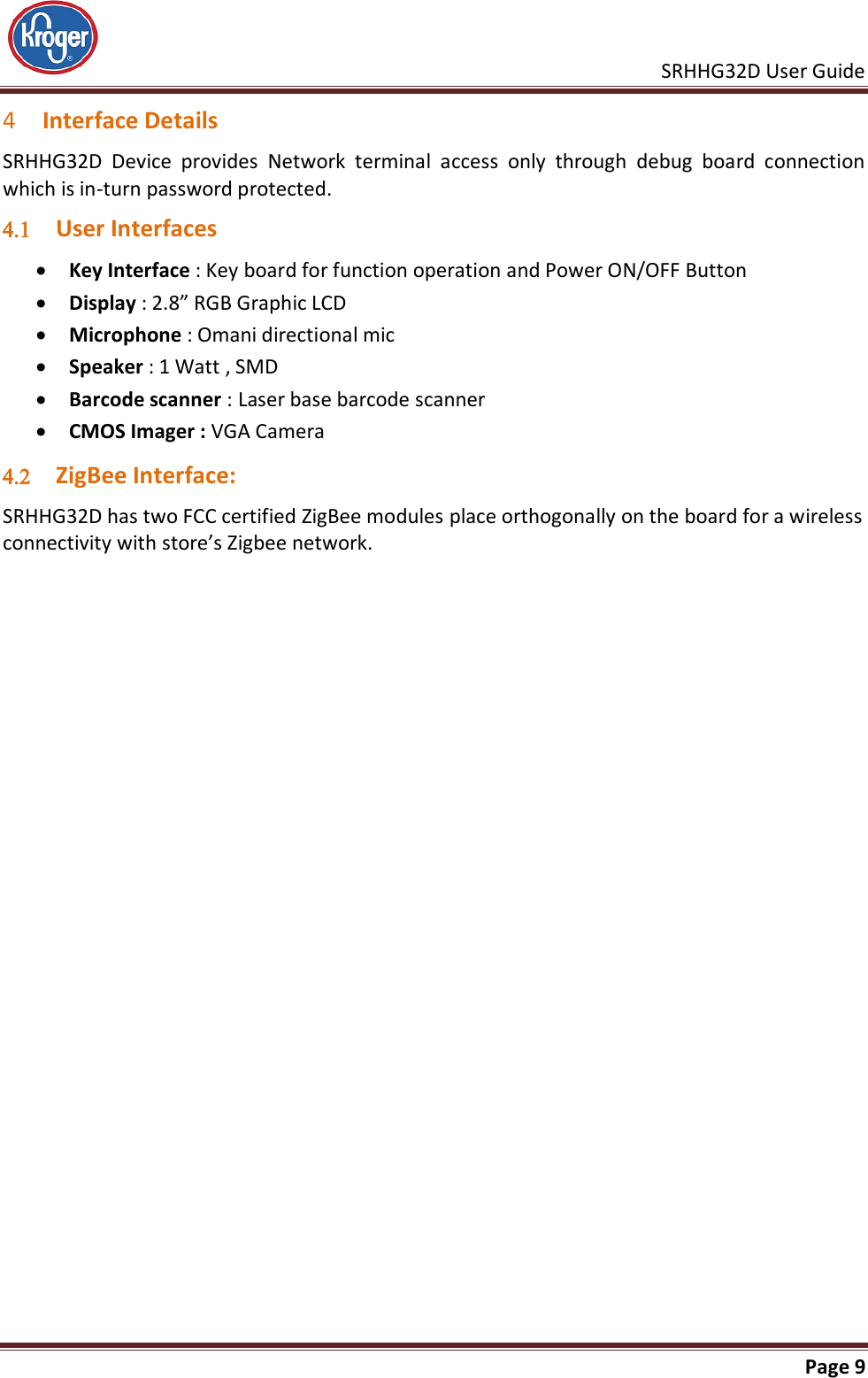     SRHHG32D User Guide                                                               Page 9  4 Interface Details SRHHG32D  Device  provides  Network  terminal  access  only  through  debug  board  connection which is in-turn password protected.  User Interfaces  Key Interface : Key board for function operation and Power ON/OFF Button  Display : 2.8” RGB Graphic LCD   Microphone : Omani directional mic  Speaker : 1 Watt , SMD  Barcode scanner : Laser base barcode scanner  CMOS Imager : VGA Camera  ZigBee Interface: SRHHG32D has two FCC certified ZigBee modules place orthogonally on the board for a wireless connectivity with store’s Zigbee network.