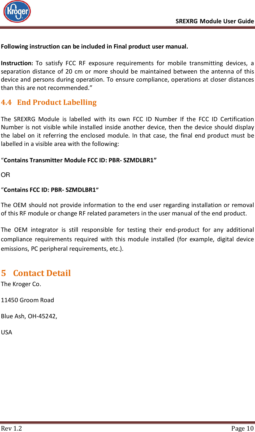      SREXRG Module User Guide  Rev 1.2  Page 10 Following instruction can be included in Final product user manual.  Instruction: To  satisfy  FCC  RF  exposure  requirements  for  mobile  transmitting  devices,  a separation distance of 20  cm  or  more  should  be  maintained between  the  antenna of  this device and persons during operation. To ensure compliance, operations at closer distances than this are not recommended.” 4.4 End Product Labelling  The  SREXRG  Module  is  labelled  with  its  own  FCC  ID  Number  If  the  FCC  ID  Certification Number is not visible while installed  inside another device,  then the device should display the  label  on it  referring the enclosed  module. In  that case, the final  end product must  be labelled in a visible area with the following:   “Contains Transmitter Module FCC ID: PBR- SZMDLBR1”   OR   “Contains FCC ID: PBR- SZMDLBR1”   The OEM should not provide information to the end user regarding installation or removal of this RF module or change RF related parameters in the user manual of the end product.  The  OEM  integrator  is  still  responsible  for  testing  their  end-product  for  any  additional compliance  requirements  required  with  this  module  installed  (for  example,  digital  device emissions, PC peripheral requirements, etc.). 5 Contact Detail The Kroger Co. 11450 Groom Road Blue Ash, OH-45242, USA 