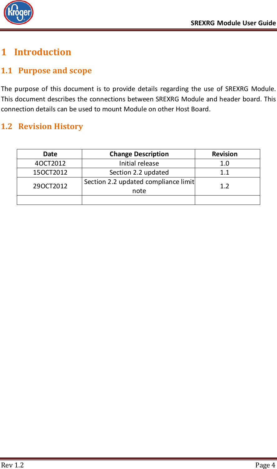      SREXRG Module User Guide  Rev 1.2  Page 4 1 Introduction 1.1 Purpose and scope The  purpose  of  this  document  is  to  provide  details  regarding  the  use  of  SREXRG  Module. This document describes the connections between SREXRG Module and header board. This connection details can be used to mount Module on other Host Board. 1.2 Revision History  Date  Change Description  Revision 4OCT2012 Initial release 1.0 15OCT2012 Section 2.2 updated 1.1 29OCT2012 Section 2.2 updated compliance limit note  1.2       