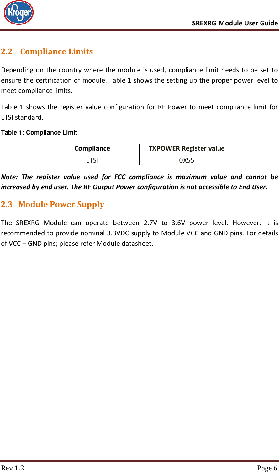      SREXRG Module User Guide  Rev 1.2  Page 6 2.2  Compliance Limits Depending on  the country where the  module  is used,  compliance limit  needs to be  set  to ensure the certification of module. Table 1 shows the setting up the proper power level to meet compliance limits. Table 1  shows  the  register  value  configuration  for  RF  Power  to  meet  compliance limit  for ETSI standard. Table 1: Compliance Limit Compliance TXPOWER Register value ETSI 0X55 Note:  The  register  value  used  for  FCC  compliance  is  maximum  value  and  cannot  be increased by end user. The RF Output Power configuration is not accessible to End User. 2.3 Module Power Supply The  SREXRG  Module  can  operate  between  2.7V  to  3.6V  power  level.  However,  it  is recommended to provide nominal 3.3VDC supply to Module VCC and GND pins. For details of VCC – GND pins; please refer Module datasheet.    