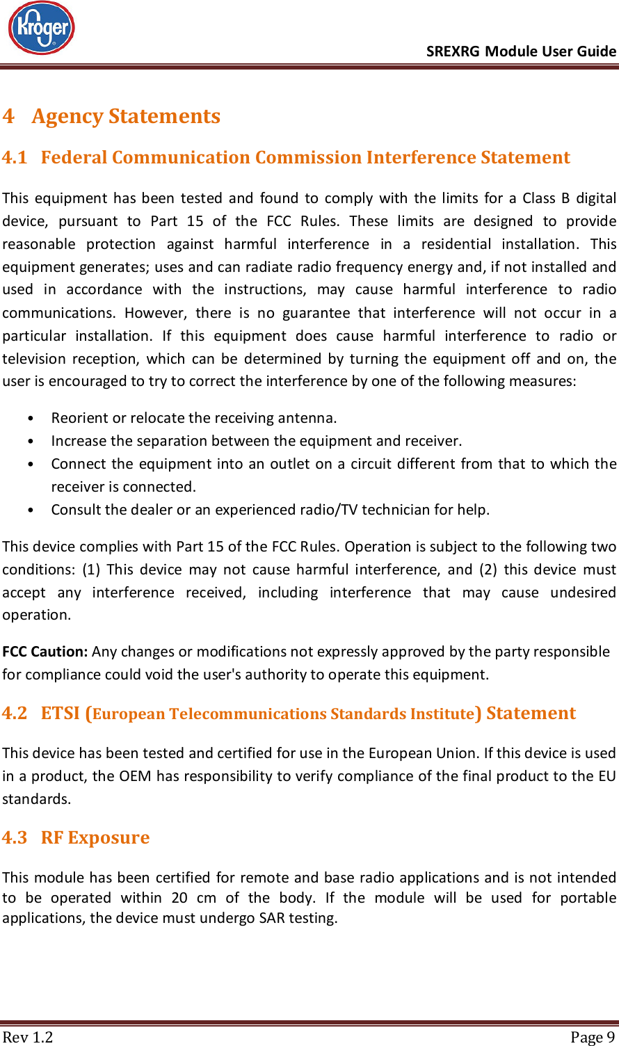      SREXRG Module User Guide  Rev 1.2  Page 9 4 Agency Statements 4.1 Federal Communication Commission Interference Statement This  equipment  has  been  tested  and  found  to  comply  with  the  limits  for  a  Class  B  digital device,  pursuant  to  Part  15  of  the  FCC  Rules.  These  limits  are  designed  to  provide reasonable  protection  against  harmful  interference  in  a  residential  installation.  This equipment generates; uses and can radiate radio frequency energy and, if not installed and used  in  accordance  with  the  instructions,  may  cause  harmful  interference  to  radio communications.  However,  there  is  no  guarantee  that  interference  will  not  occur  in  a particular  installation.  If  this  equipment  does  cause  harmful  interference  to  radio  or television  reception,  which  can  be  determined  by  turning  the  equipment  off  and  on,  the user is encouraged to try to correct the interference by one of the following measures:  • Reorient or relocate the receiving antenna.  • Increase the separation between the equipment and receiver.  • Connect the equipment into an outlet on a  circuit different from  that to  which the receiver is connected.  • Consult the dealer or an experienced radio/TV technician for help.  This device complies with Part 15 of the FCC Rules. Operation is subject to the following two conditions:  (1)  This  device  may  not  cause  harmful  interference,  and  (2)  this  device  must accept  any  interference  received,  including  interference  that  may  cause  undesired operation. FCC Caution: Any changes or modifications not expressly approved by the party responsible for compliance could void the user&apos;s authority to operate this equipment. 4.2 ETSI (European Telecommunications Standards Institute) Statement This device has been tested and certified for use in the European Union. If this device is used in a product, the OEM has responsibility to verify compliance of the final product to the EU standards. 4.3 RF Exposure This module has been  certified for remote and base  radio applications and is not intended to  be  operated  within  20  cm  of  the  body.  If  the  module  will  be  used  for  portable applications, the device must undergo SAR testing.    