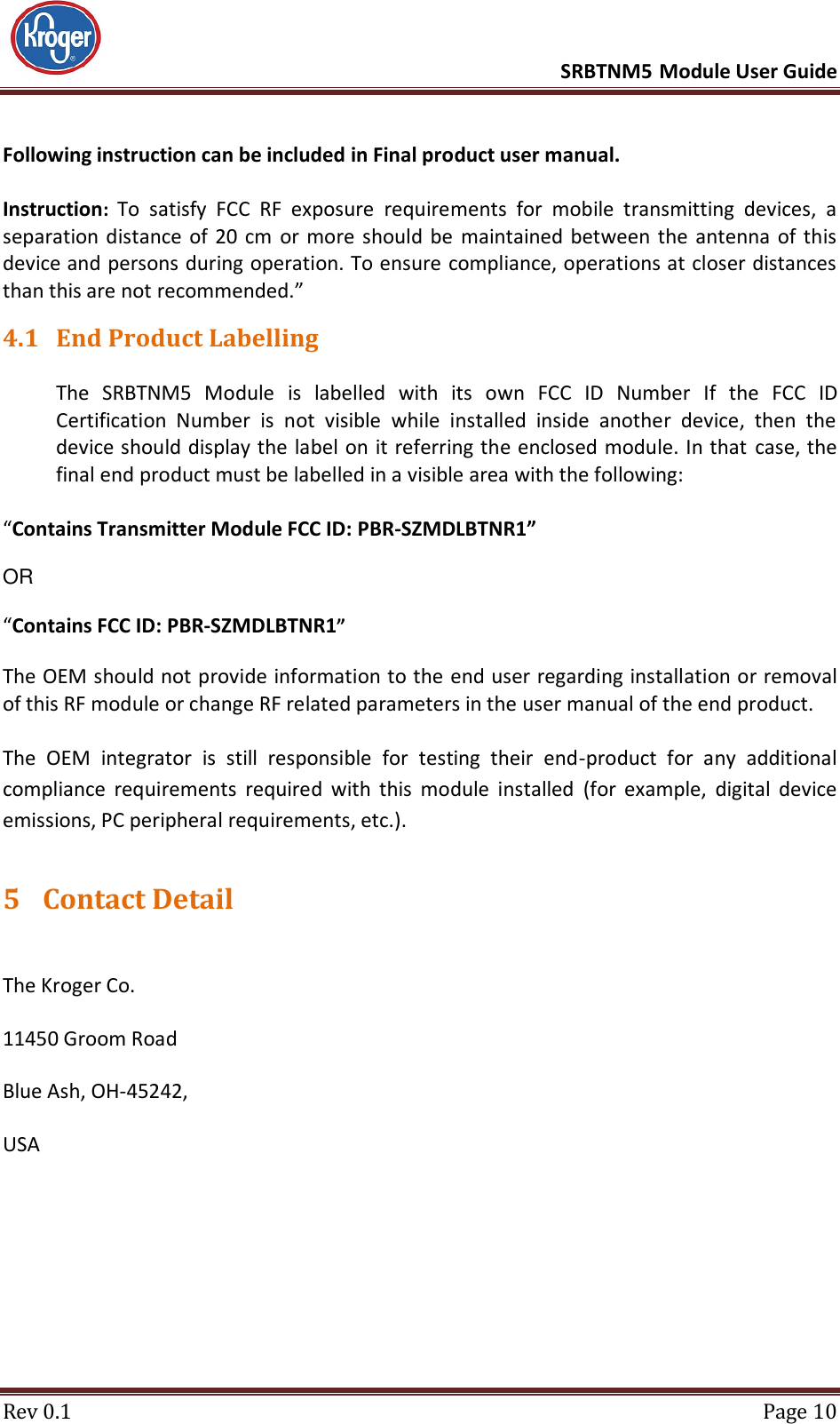      SRBTNM5 Module User Guide  Rev 0.1  Page 10 Following instruction can be included in Final product user manual.  Instruction: To  satisfy  FCC  RF  exposure  requirements  for  mobile  transmitting  devices,  a separation distance  of 20  cm  or more  should be  maintained  between  the antenna  of this device and persons during operation. To ensure compliance, operations at closer distances than this are not recommended.” 4.1 End Product Labelling  The  SRBTNM5  Module  is  labelled  with  its  own  FCC  ID  Number  If  the  FCC  ID Certification  Number  is  not  visible  while  installed  inside  another  device,  then  the device should display the label on it referring the enclosed module. In that  case, the final end product must be labelled in a visible area with the following:   “Contains Transmitter Module FCC ID: PBR-SZMDLBTNR1”   OR   “Contains FCC ID: PBR-SZMDLBTNR1”   The OEM should not provide information to the end user regarding installation or removal of this RF module or change RF related parameters in the user manual of the end product.  The  OEM  integrator  is  still  responsible  for  testing  their  end-product  for  any  additional compliance  requirements  required  with  this  module  installed  (for  example,  digital  device emissions, PC peripheral requirements, etc.). 5 Contact Detail  The Kroger Co. 11450 Groom Road Blue Ash, OH-45242, USA 