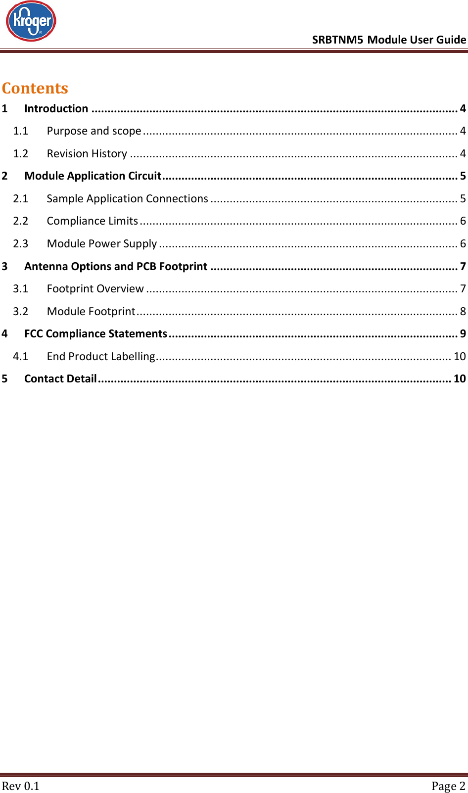      SRBTNM5 Module User Guide  Rev 0.1  Page 2 Contents 1 Introduction .................................................................................................................. 4 1.1 Purpose and scope .................................................................................................. 4 1.2 Revision History ...................................................................................................... 4 2 Module Application Circuit ............................................................................................ 5 2.1 Sample Application Connections ............................................................................. 5 2.2 Compliance Limits ................................................................................................... 6 2.3 Module Power Supply ............................................................................................. 6 3 Antenna Options and PCB Footprint ............................................................................. 7 3.1 Footprint Overview ................................................................................................. 7 3.2 Module Footprint .................................................................................................... 8 4 FCC Compliance Statements .......................................................................................... 9 4.1 End Product Labelling............................................................................................ 10 5 Contact Detail .............................................................................................................. 10     
