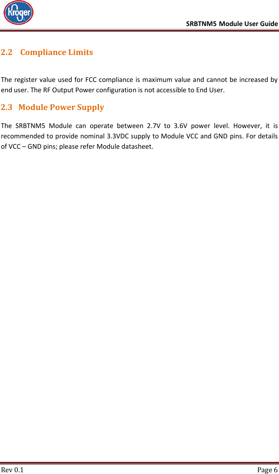      SRBTNM5 Module User Guide  Rev 0.1  Page 6 2.2  Compliance Limits  The register value used for FCC compliance is maximum value and cannot be increased by end user. The RF Output Power configuration is not accessible to End User. 2.3 Module Power Supply The  SRBTNM5  Module  can  operate  between  2.7V  to  3.6V  power  level.  However,  it  is recommended to provide nominal 3.3VDC supply to Module VCC and GND pins. For details of VCC – GND pins; please refer Module datasheet.    