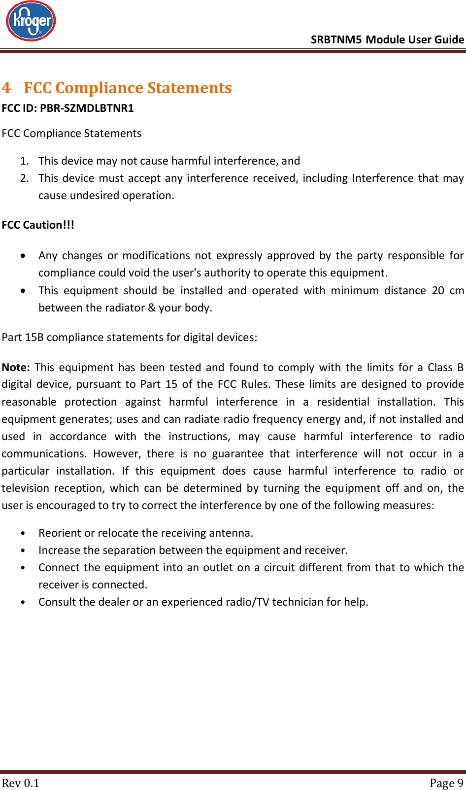      SRBTNM5 Module User Guide  Rev 0.1  Page 9 4 FCC Compliance Statements FCC ID: PBR-SZMDLBTNR1 FCC Compliance Statements 1. This device may not cause harmful interference, and   2. This device must accept any interference received,  including Interference that may cause undesired operation. FCC Caution!!!  Any  changes  or  modifications  not  expressly  approved  by  the  party  responsible  for compliance could void the user&apos;s authority to operate this equipment.  This  equipment  should  be  installed  and  operated  with  minimum  distance  20  cm between the radiator &amp; your body. Part 15B compliance statements for digital devices:  Note:  This  equipment  has  been  tested  and  found  to  comply  with  the  limits  for  a  Class  B digital device, pursuant  to  Part  15  of  the  FCC  Rules.  These  limits are  designed  to  provide reasonable  protection  against  harmful  interference  in  a  residential  installation.  This equipment generates; uses and can radiate radio frequency energy and, if not installed and used  in  accordance  with  the  instructions,  may  cause  harmful  interference  to  radio communications.  However,  there  is  no  guarantee  that  interference  will  not  occur  in  a particular  installation.  If  this  equipment  does  cause  harmful  interference  to  radio  or television  reception,  which  can  be  determined  by  turning  the  equipment  off  and  on,  the user is encouraged to try to correct the interference by one of the following measures:  • Reorient or relocate the receiving antenna.  • Increase the separation between the equipment and receiver.  • Connect the equipment into an outlet on a circuit different from that  to which the receiver is connected.  • Consult the dealer or an experienced radio/TV technician for help.          